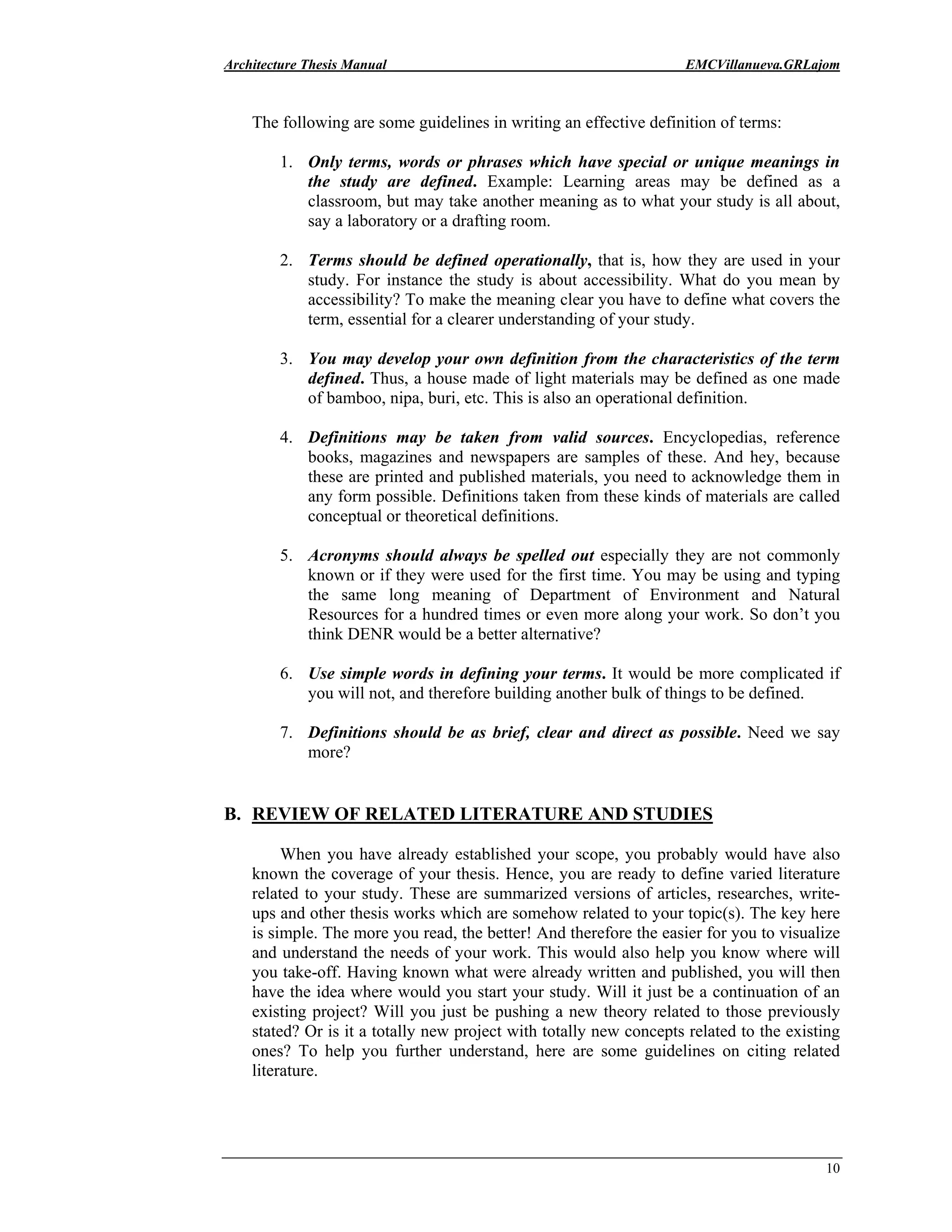 Architecture Thesis Manual EMCVillanueva.GRLajom
10
The following are some guidelines in writing an effective definition of terms:
1. Only terms, words or phrases which have special or unique meanings in
the study are defined. Example: Learning areas may be defined as a
classroom, but may take another meaning as to what your study is all about,
say a laboratory or a drafting room.
2. Terms should be defined operationally, that is, how they are used in your
study. For instance the study is about accessibility. What do you mean by
accessibility? To make the meaning clear you have to define what covers the
term, essential for a clearer understanding of your study.
3. You may develop your own definition from the characteristics of the term
defined. Thus, a house made of light materials may be defined as one made
of bamboo, nipa, buri, etc. This is also an operational definition.
4. Definitions may be taken from valid sources. Encyclopedias, reference
books, magazines and newspapers are samples of these. And hey, because
these are printed and published materials, you need to acknowledge them in
any form possible. Definitions taken from these kinds of materials are called
conceptual or theoretical definitions.
5. Acronyms should always be spelled out especially they are not commonly
known or if they were used for the first time. You may be using and typing
the same long meaning of Department of Environment and Natural
Resources for a hundred times or even more along your work. So don’t you
think DENR would be a better alternative?
6. Use simple words in defining your terms. It would be more complicated if
you will not, and therefore building another bulk of things to be defined.
7. Definitions should be as brief, clear and direct as possible. Need we say
more?
B. REVIEW OF RELATED LITERATURE AND STUDIES
When you have already established your scope, you probably would have also
known the coverage of your thesis. Hence, you are ready to define varied literature
related to your study. These are summarized versions of articles, researches, write-
ups and other thesis works which are somehow related to your topic(s). The key here
is simple. The more you read, the better! And therefore the easier for you to visualize
and understand the needs of your work. This would also help you know where will
you take-off. Having known what were already written and published, you will then
have the idea where would you start your study. Will it just be a continuation of an
existing project? Will you just be pushing a new theory related to those previously
stated? Or is it a totally new project with totally new concepts related to the existing
ones? To help you further understand, here are some guidelines on citing related
literature.
 