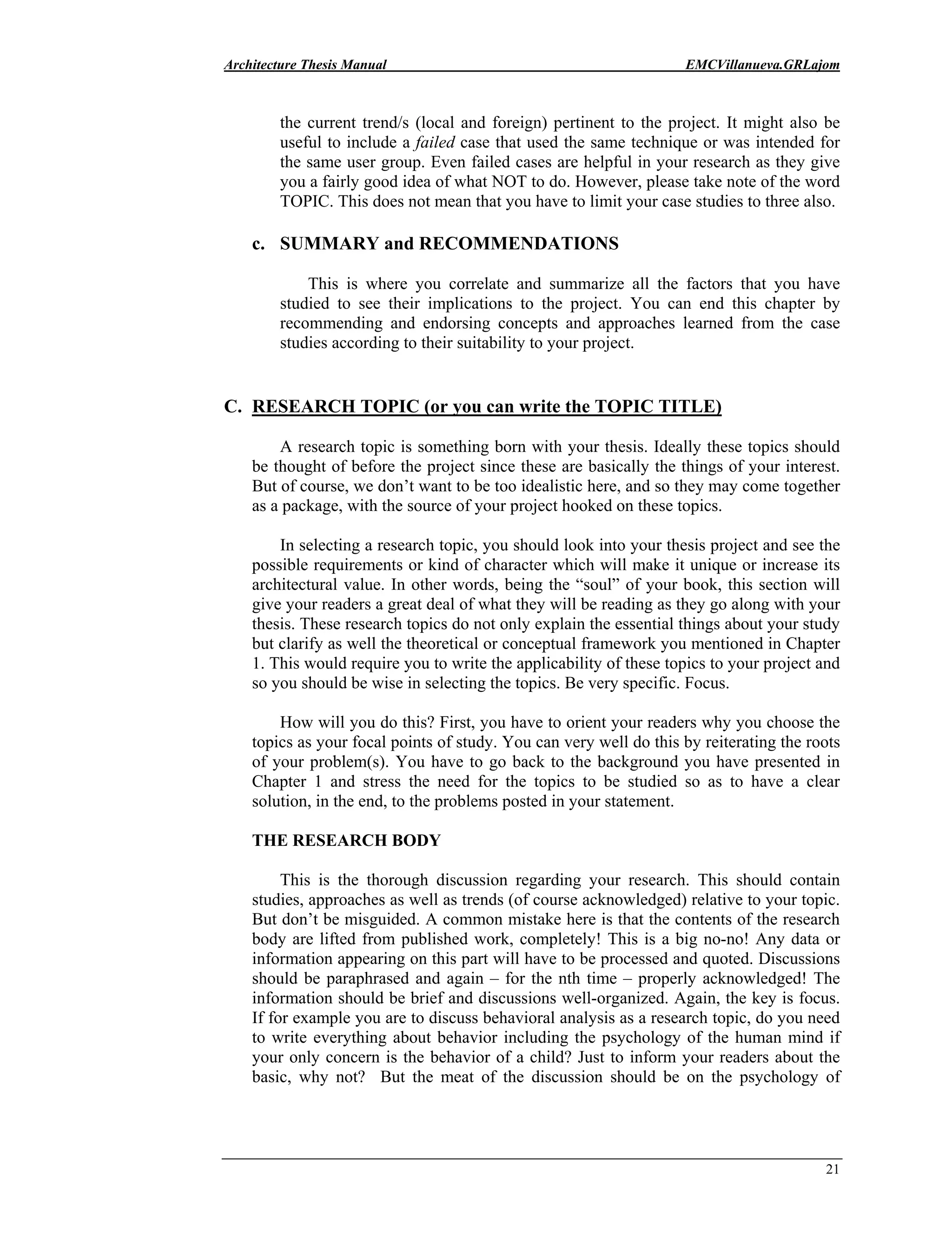 Architecture Thesis Manual EMCVillanueva.GRLajom
21
the current trend/s (local and foreign) pertinent to the project. It might also be
useful to include a failed case that used the same technique or was intended for
the same user group. Even failed cases are helpful in your research as they give
you a fairly good idea of what NOT to do. However, please take note of the word
TOPIC. This does not mean that you have to limit your case studies to three also.
c. SUMMARY and RECOMMENDATIONS
This is where you correlate and summarize all the factors that you have
studied to see their implications to the project. You can end this chapter by
recommending and endorsing concepts and approaches learned from the case
studies according to their suitability to your project.
C. RESEARCH TOPIC (or you can write the TOPIC TITLE)
A research topic is something born with your thesis. Ideally these topics should
be thought of before the project since these are basically the things of your interest.
But of course, we don’t want to be too idealistic here, and so they may come together
as a package, with the source of your project hooked on these topics.
In selecting a research topic, you should look into your thesis project and see the
possible requirements or kind of character which will make it unique or increase its
architectural value. In other words, being the “soul” of your book, this section will
give your readers a great deal of what they will be reading as they go along with your
thesis. These research topics do not only explain the essential things about your study
but clarify as well the theoretical or conceptual framework you mentioned in Chapter
1. This would require you to write the applicability of these topics to your project and
so you should be wise in selecting the topics. Be very specific. Focus.
How will you do this? First, you have to orient your readers why you choose the
topics as your focal points of study. You can very well do this by reiterating the roots
of your problem(s). You have to go back to the background you have presented in
Chapter 1 and stress the need for the topics to be studied so as to have a clear
solution, in the end, to the problems posted in your statement.
THE RESEARCH BODY
This is the thorough discussion regarding your research. This should contain
studies, approaches as well as trends (of course acknowledged) relative to your topic.
But don’t be misguided. A common mistake here is that the contents of the research
body are lifted from published work, completely! This is a big no-no! Any data or
information appearing on this part will have to be processed and quoted. Discussions
should be paraphrased and again – for the nth time – properly acknowledged! The
information should be brief and discussions well-organized. Again, the key is focus.
If for example you are to discuss behavioral analysis as a research topic, do you need
to write everything about behavior including the psychology of the human mind if
your only concern is the behavior of a child? Just to inform your readers about the
basic, why not? But the meat of the discussion should be on the psychology of
 