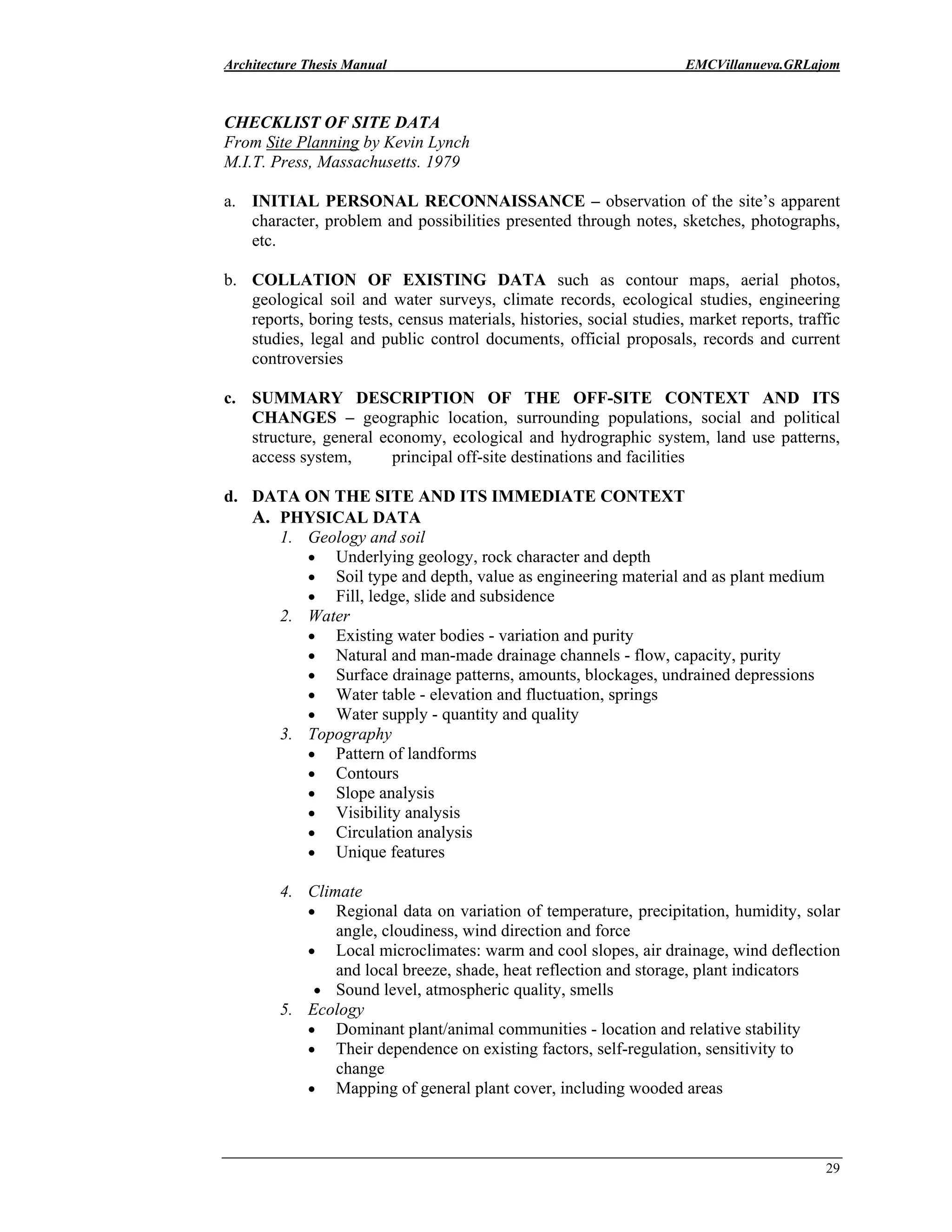 Architecture Thesis Manual EMCVillanueva.GRLajom
29
CHECKLIST OF SITE DATA
From Site Planning by Kevin Lynch
M.I.T. Press, Massachusetts. 1979
a. INITIAL PERSONAL RECONNAISSANCE – observation of the site’s apparent
character, problem and possibilities presented through notes, sketches, photographs,
etc.
b. COLLATION OF EXISTING DATA such as contour maps, aerial photos,
geological soil and water surveys, climate records, ecological studies, engineering
reports, boring tests, census materials, histories, social studies, market reports, traffic
studies, legal and public control documents, official proposals, records and current
controversies
c. SUMMARY DESCRIPTION OF THE OFF-SITE CONTEXT AND ITS
CHANGES – geographic location, surrounding populations, social and political
structure, general economy, ecological and hydrographic system, land use patterns,
access system, principal off-site destinations and facilities
d. DATA ON THE SITE AND ITS IMMEDIATE CONTEXT
A. PHYSICAL DATA
1. Geology and soil
• Underlying geology, rock character and depth
• Soil type and depth, value as engineering material and as plant medium
• Fill, ledge, slide and subsidence
2. Water
• Existing water bodies - variation and purity
• Natural and man-made drainage channels - flow, capacity, purity
• Surface drainage patterns, amounts, blockages, undrained depressions
• Water table - elevation and fluctuation, springs
• Water supply - quantity and quality
3. Topography
• Pattern of landforms
• Contours
• Slope analysis
• Visibility analysis
• Circulation analysis
• Unique features
4. Climate
• Regional data on variation of temperature, precipitation, humidity, solar
angle, cloudiness, wind direction and force
• Local microclimates: warm and cool slopes, air drainage, wind deflection
and local breeze, shade, heat reflection and storage, plant indicators
• Sound level, atmospheric quality, smells
5. Ecology
• Dominant plant/animal communities - location and relative stability
• Their dependence on existing factors, self-regulation, sensitivity to
change
• Mapping of general plant cover, including wooded areas
 