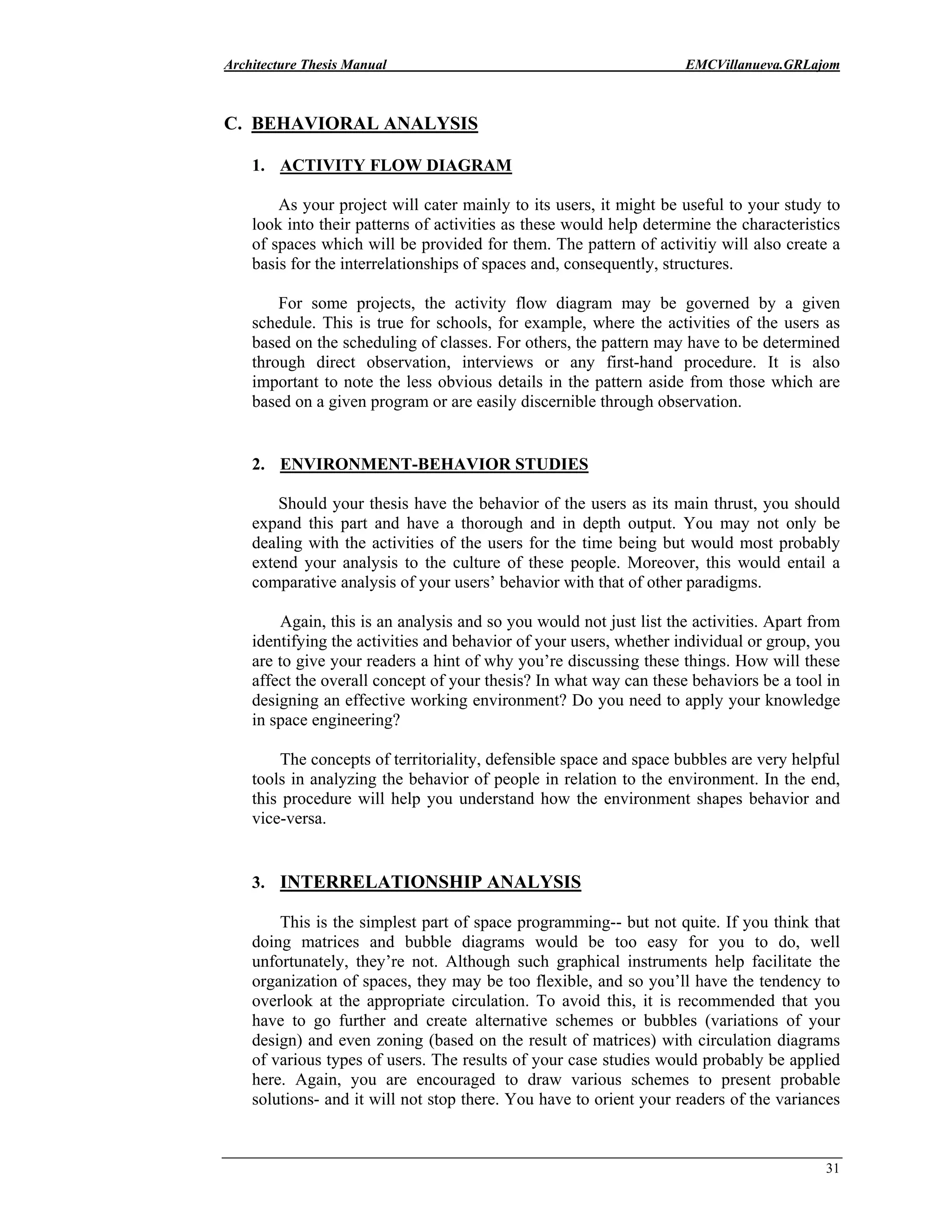 Architecture Thesis Manual EMCVillanueva.GRLajom
31
C. BEHAVIORAL ANALYSIS
1. ACTIVITY FLOW DIAGRAM
As your project will cater mainly to its users, it might be useful to your study to
look into their patterns of activities as these would help determine the characteristics
of spaces which will be provided for them. The pattern of activitiy will also create a
basis for the interrelationships of spaces and, consequently, structures.
For some projects, the activity flow diagram may be governed by a given
schedule. This is true for schools, for example, where the activities of the users as
based on the scheduling of classes. For others, the pattern may have to be determined
through direct observation, interviews or any first-hand procedure. It is also
important to note the less obvious details in the pattern aside from those which are
based on a given program or are easily discernible through observation.
2. ENVIRONMENT-BEHAVIOR STUDIES
Should your thesis have the behavior of the users as its main thrust, you should
expand this part and have a thorough and in depth output. You may not only be
dealing with the activities of the users for the time being but would most probably
extend your analysis to the culture of these people. Moreover, this would entail a
comparative analysis of your users’ behavior with that of other paradigms.
Again, this is an analysis and so you would not just list the activities. Apart from
identifying the activities and behavior of your users, whether individual or group, you
are to give your readers a hint of why you’re discussing these things. How will these
affect the overall concept of your thesis? In what way can these behaviors be a tool in
designing an effective working environment? Do you need to apply your knowledge
in space engineering?
The concepts of territoriality, defensible space and space bubbles are very helpful
tools in analyzing the behavior of people in relation to the environment. In the end,
this procedure will help you understand how the environment shapes behavior and
vice-versa.
3. INTERRELATIONSHIP ANALYSIS
This is the simplest part of space programming-- but not quite. If you think that
doing matrices and bubble diagrams would be too easy for you to do, well
unfortunately, they’re not. Although such graphical instruments help facilitate the
organization of spaces, they may be too flexible, and so you’ll have the tendency to
overlook at the appropriate circulation. To avoid this, it is recommended that you
have to go further and create alternative schemes or bubbles (variations of your
design) and even zoning (based on the result of matrices) with circulation diagrams
of various types of users. The results of your case studies would probably be applied
here. Again, you are encouraged to draw various schemes to present probable
solutions- and it will not stop there. You have to orient your readers of the variances
 