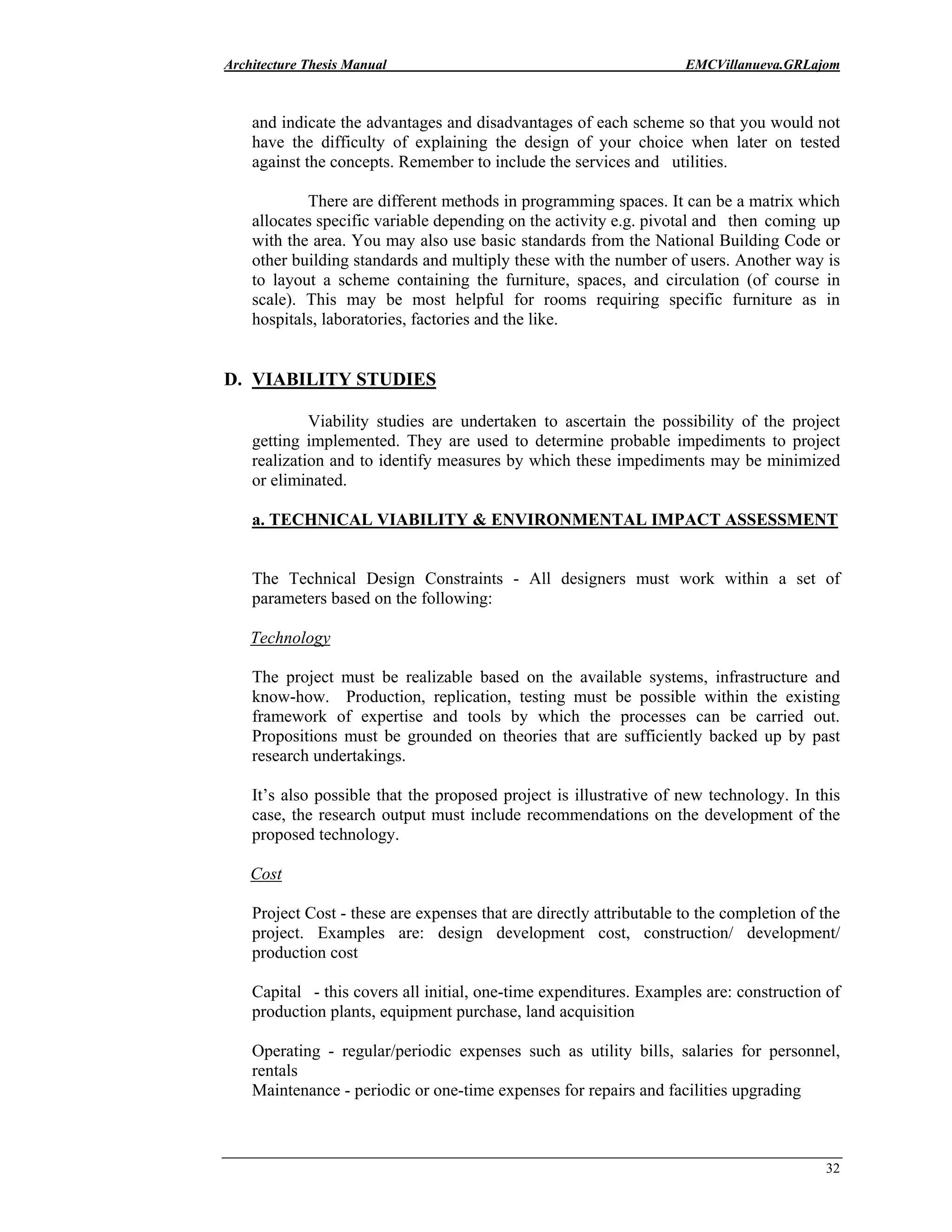 Architecture Thesis Manual EMCVillanueva.GRLajom
32
and indicate the advantages and disadvantages of each scheme so that you would not
have the difficulty of explaining the design of your choice when later on tested
against the concepts. Remember to include the services and utilities.
There are different methods in programming spaces. It can be a matrix which
allocates specific variable depending on the activity e.g. pivotal and then coming up
with the area. You may also use basic standards from the National Building Code or
other building standards and multiply these with the number of users. Another way is
to layout a scheme containing the furniture, spaces, and circulation (of course in
scale). This may be most helpful for rooms requiring specific furniture as in
hospitals, laboratories, factories and the like.
D. VIABILITY STUDIES
Viability studies are undertaken to ascertain the possibility of the project
getting implemented. They are used to determine probable impediments to project
realization and to identify measures by which these impediments may be minimized
or eliminated.
a. TECHNICAL VIABILITY & ENVIRONMENTAL IMPACT ASSESSMENT
The Technical Design Constraints - All designers must work within a set of
parameters based on the following:
Technology
The project must be realizable based on the available systems, infrastructure and
know-how. Production, replication, testing must be possible within the existing
framework of expertise and tools by which the processes can be carried out.
Propositions must be grounded on theories that are sufficiently backed up by past
research undertakings.
It’s also possible that the proposed project is illustrative of new technology. In this
case, the research output must include recommendations on the development of the
proposed technology.
Cost
Project Cost - these are expenses that are directly attributable to the completion of the
project. Examples are: design development cost, construction/ development/
production cost
Capital - this covers all initial, one-time expenditures. Examples are: construction of
production plants, equipment purchase, land acquisition
Operating - regular/periodic expenses such as utility bills, salaries for personnel,
rentals
Maintenance - periodic or one-time expenses for repairs and facilities upgrading
 