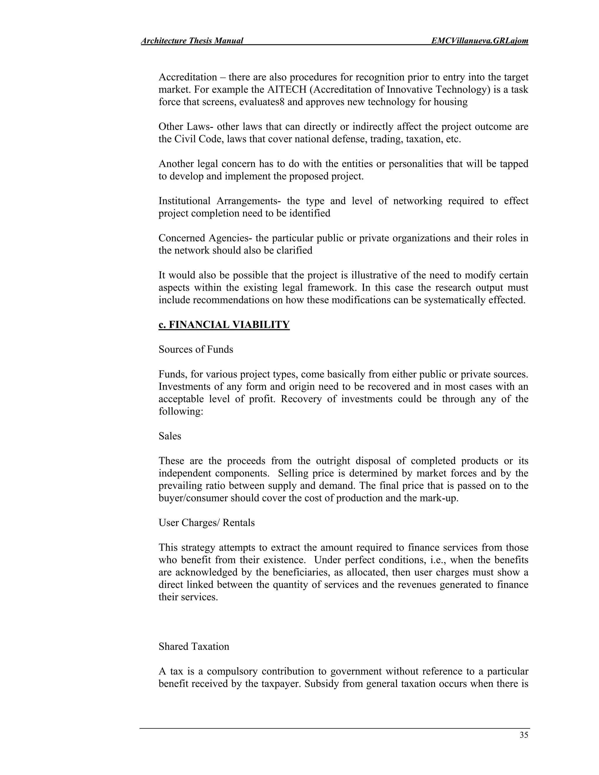 Architecture Thesis Manual EMCVillanueva.GRLajom
35
Accreditation – there are also procedures for recognition prior to entry into the target
market. For example the AITECH (Accreditation of Innovative Technology) is a task
force that screens, evaluates8 and approves new technology for housing
Other Laws- other laws that can directly or indirectly affect the project outcome are
the Civil Code, laws that cover national defense, trading, taxation, etc.
Another legal concern has to do with the entities or personalities that will be tapped
to develop and implement the proposed project.
Institutional Arrangements- the type and level of networking required to effect
project completion need to be identified
Concerned Agencies- the particular public or private organizations and their roles in
the network should also be clarified
It would also be possible that the project is illustrative of the need to modify certain
aspects within the existing legal framework. In this case the research output must
include recommendations on how these modifications can be systematically effected.
c. FINANCIAL VIABILITY
Sources of Funds
Funds, for various project types, come basically from either public or private sources.
Investments of any form and origin need to be recovered and in most cases with an
acceptable level of profit. Recovery of investments could be through any of the
following:
Sales
These are the proceeds from the outright disposal of completed products or its
independent components. Selling price is determined by market forces and by the
prevailing ratio between supply and demand. The final price that is passed on to the
buyer/consumer should cover the cost of production and the mark-up.
User Charges/ Rentals
This strategy attempts to extract the amount required to finance services from those
who benefit from their existence. Under perfect conditions, i.e., when the benefits
are acknowledged by the beneficiaries, as allocated, then user charges must show a
direct linked between the quantity of services and the revenues generated to finance
their services.
Shared Taxation
A tax is a compulsory contribution to government without reference to a particular
benefit received by the taxpayer. Subsidy from general taxation occurs when there is
 