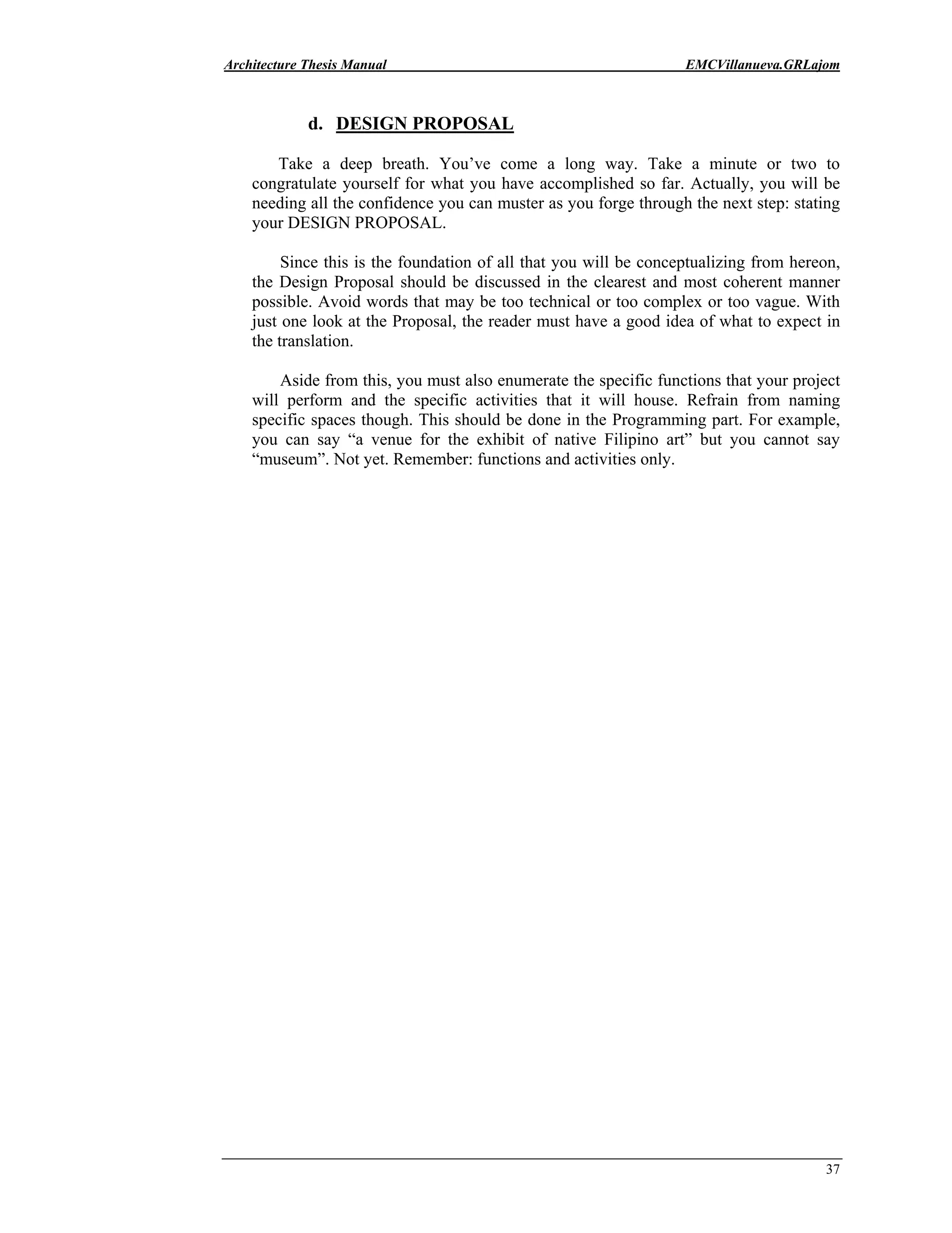 Architecture Thesis Manual EMCVillanueva.GRLajom
37
d. DESIGN PROPOSAL
Take a deep breath. You’ve come a long way. Take a minute or two to
congratulate yourself for what you have accomplished so far. Actually, you will be
needing all the confidence you can muster as you forge through the next step: stating
your DESIGN PROPOSAL.
Since this is the foundation of all that you will be conceptualizing from hereon,
the Design Proposal should be discussed in the clearest and most coherent manner
possible. Avoid words that may be too technical or too complex or too vague. With
just one look at the Proposal, the reader must have a good idea of what to expect in
the translation.
Aside from this, you must also enumerate the specific functions that your project
will perform and the specific activities that it will house. Refrain from naming
specific spaces though. This should be done in the Programming part. For example,
you can say “a venue for the exhibit of native Filipino art” but you cannot say
“museum”. Not yet. Remember: functions and activities only.
 