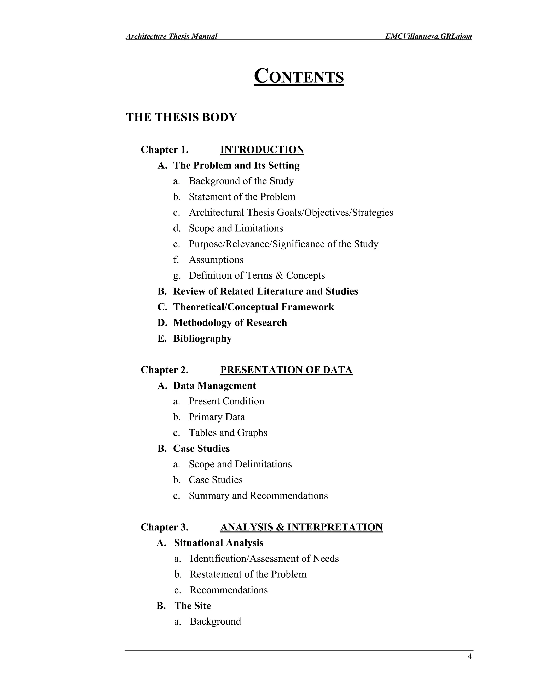 Architecture Thesis Manual EMCVillanueva.GRLajom
4
CONTENTS
THE THESIS BODY
Chapter 1. INTRODUCTION
A. The Problem and Its Setting
a. Background of the Study
b. Statement of the Problem
c. Architectural Thesis Goals/Objectives/Strategies
d. Scope and Limitations
e. Purpose/Relevance/Significance of the Study
f. Assumptions
g. Definition of Terms & Concepts
B. Review of Related Literature and Studies
C. Theoretical/Conceptual Framework
D. Methodology of Research
E. Bibliography
Chapter 2. PRESENTATION OF DATA
A. Data Management
a. Present Condition
b. Primary Data
c. Tables and Graphs
B. Case Studies
a. Scope and Delimitations
b. Case Studies
c. Summary and Recommendations
Chapter 3. ANALYSIS & INTERPRETATION
A. Situational Analysis
a. Identification/Assessment of Needs
b. Restatement of the Problem
c. Recommendations
B. The Site
a. Background
 