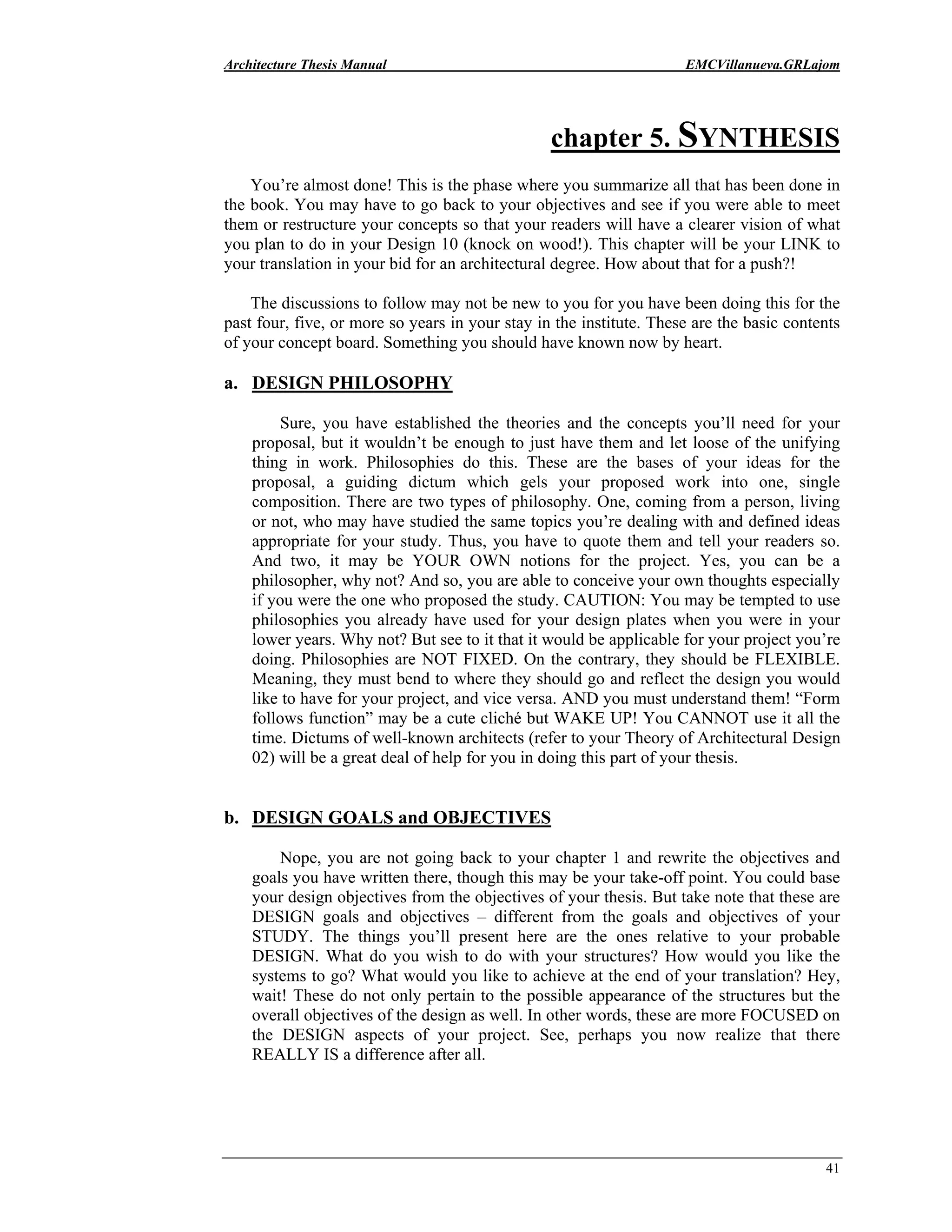 Architecture Thesis Manual EMCVillanueva.GRLajom
41
chapter 5. SYNTHESIS
You’re almost done! This is the phase where you summarize all that has been done in
the book. You may have to go back to your objectives and see if you were able to meet
them or restructure your concepts so that your readers will have a clearer vision of what
you plan to do in your Design 10 (knock on wood!). This chapter will be your LINK to
your translation in your bid for an architectural degree. How about that for a push?!
The discussions to follow may not be new to you for you have been doing this for the
past four, five, or more so years in your stay in the institute. These are the basic contents
of your concept board. Something you should have known now by heart.
a. DESIGN PHILOSOPHY
Sure, you have established the theories and the concepts you’ll need for your
proposal, but it wouldn’t be enough to just have them and let loose of the unifying
thing in work. Philosophies do this. These are the bases of your ideas for the
proposal, a guiding dictum which gels your proposed work into one, single
composition. There are two types of philosophy. One, coming from a person, living
or not, who may have studied the same topics you’re dealing with and defined ideas
appropriate for your study. Thus, you have to quote them and tell your readers so.
And two, it may be YOUR OWN notions for the project. Yes, you can be a
philosopher, why not? And so, you are able to conceive your own thoughts especially
if you were the one who proposed the study. CAUTION: You may be tempted to use
philosophies you already have used for your design plates when you were in your
lower years. Why not? But see to it that it would be applicable for your project you’re
doing. Philosophies are NOT FIXED. On the contrary, they should be FLEXIBLE.
Meaning, they must bend to where they should go and reflect the design you would
like to have for your project, and vice versa. AND you must understand them! “Form
follows function” may be a cute cliché but WAKE UP! You CANNOT use it all the
time. Dictums of well-known architects (refer to your Theory of Architectural Design
02) will be a great deal of help for you in doing this part of your thesis.
b. DESIGN GOALS and OBJECTIVES
Nope, you are not going back to your chapter 1 and rewrite the objectives and
goals you have written there, though this may be your take-off point. You could base
your design objectives from the objectives of your thesis. But take note that these are
DESIGN goals and objectives – different from the goals and objectives of your
STUDY. The things you’ll present here are the ones relative to your probable
DESIGN. What do you wish to do with your structures? How would you like the
systems to go? What would you like to achieve at the end of your translation? Hey,
wait! These do not only pertain to the possible appearance of the structures but the
overall objectives of the design as well. In other words, these are more FOCUSED on
the DESIGN aspects of your project. See, perhaps you now realize that there
REALLY IS a difference after all.
 