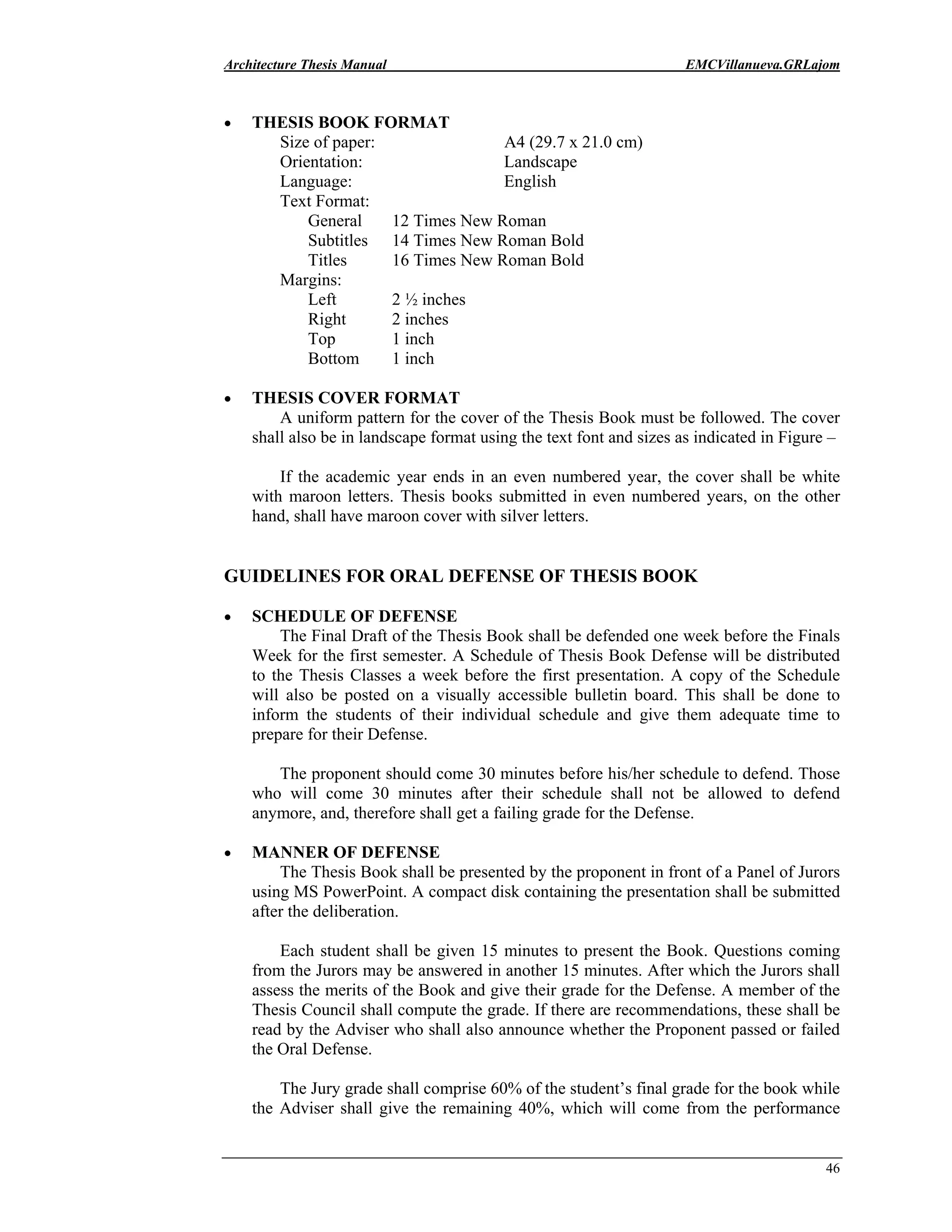Architecture Thesis Manual EMCVillanueva.GRLajom
46
• THESIS BOOK FORMAT
Size of paper: A4 (29.7 x 21.0 cm)
Orientation: Landscape
Language: English
Text Format:
General 12 Times New Roman
Subtitles 14 Times New Roman Bold
Titles 16 Times New Roman Bold
Margins:
Left 2 ½ inches
Right 2 inches
Top 1 inch
Bottom 1 inch
• THESIS COVER FORMAT
A uniform pattern for the cover of the Thesis Book must be followed. The cover
shall also be in landscape format using the text font and sizes as indicated in Figure –
If the academic year ends in an even numbered year, the cover shall be white
with maroon letters. Thesis books submitted in even numbered years, on the other
hand, shall have maroon cover with silver letters.
GUIDELINES FOR ORAL DEFENSE OF THESIS BOOK
• SCHEDULE OF DEFENSE
The Final Draft of the Thesis Book shall be defended one week before the Finals
Week for the first semester. A Schedule of Thesis Book Defense will be distributed
to the Thesis Classes a week before the first presentation. A copy of the Schedule
will also be posted on a visually accessible bulletin board. This shall be done to
inform the students of their individual schedule and give them adequate time to
prepare for their Defense.
The proponent should come 30 minutes before his/her schedule to defend. Those
who will come 30 minutes after their schedule shall not be allowed to defend
anymore, and, therefore shall get a failing grade for the Defense.
• MANNER OF DEFENSE
The Thesis Book shall be presented by the proponent in front of a Panel of Jurors
using MS PowerPoint. A compact disk containing the presentation shall be submitted
after the deliberation.
Each student shall be given 15 minutes to present the Book. Questions coming
from the Jurors may be answered in another 15 minutes. After which the Jurors shall
assess the merits of the Book and give their grade for the Defense. A member of the
Thesis Council shall compute the grade. If there are recommendations, these shall be
read by the Adviser who shall also announce whether the Proponent passed or failed
the Oral Defense.
The Jury grade shall comprise 60% of the student’s final grade for the book while
the Adviser shall give the remaining 40%, which will come from the performance
 