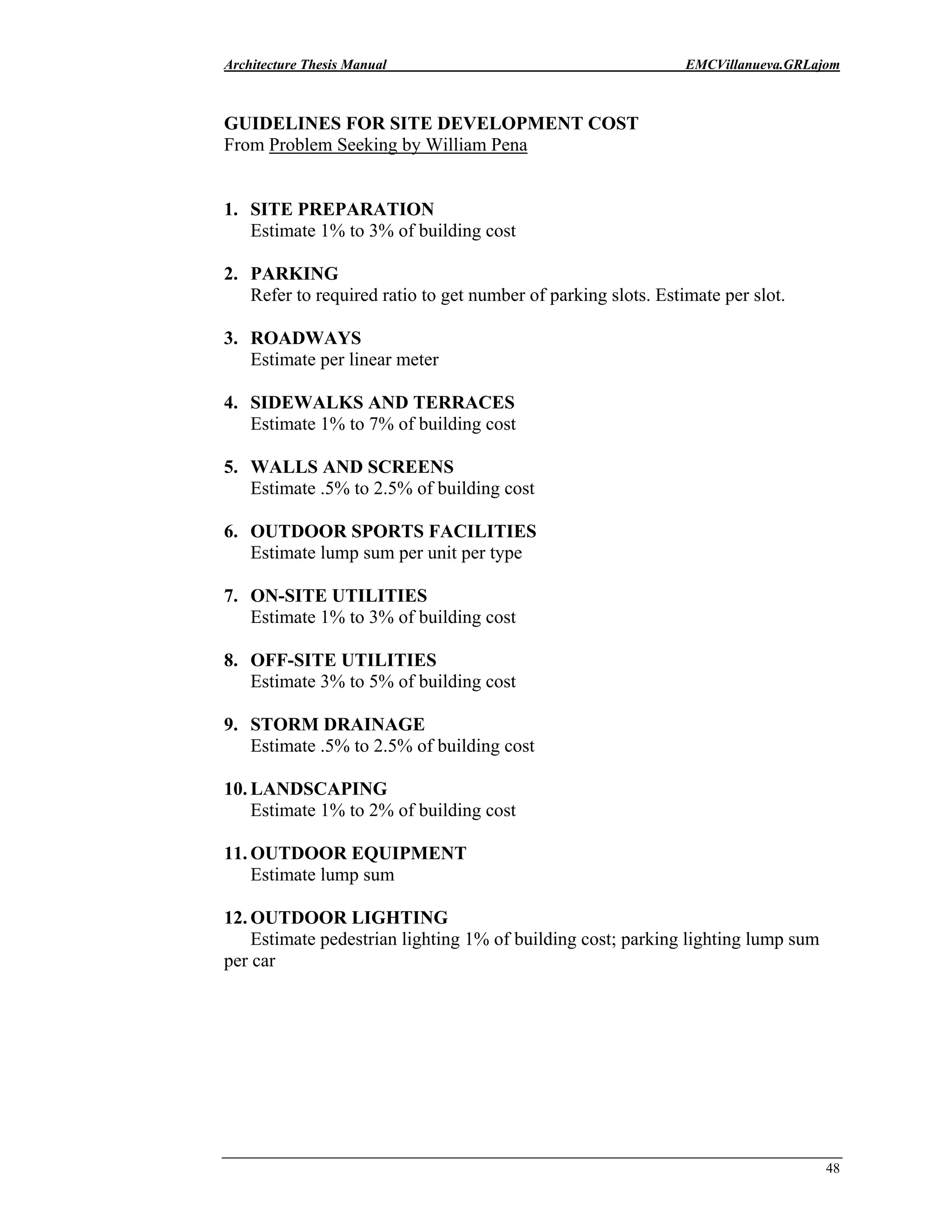Architecture Thesis Manual EMCVillanueva.GRLajom
48
GUIDELINES FOR SITE DEVELOPMENT COST
From Problem Seeking by William Pena
1. SITE PREPARATION
Estimate 1% to 3% of building cost
2. PARKING
Refer to required ratio to get number of parking slots. Estimate per slot.
3. ROADWAYS
Estimate per linear meter
4. SIDEWALKS AND TERRACES
Estimate 1% to 7% of building cost
5. WALLS AND SCREENS
Estimate .5% to 2.5% of building cost
6. OUTDOOR SPORTS FACILITIES
Estimate lump sum per unit per type
7. ON-SITE UTILITIES
Estimate 1% to 3% of building cost
8. OFF-SITE UTILITIES
Estimate 3% to 5% of building cost
9. STORM DRAINAGE
Estimate .5% to 2.5% of building cost
10. LANDSCAPING
Estimate 1% to 2% of building cost
11. OUTDOOR EQUIPMENT
Estimate lump sum
12. OUTDOOR LIGHTING
Estimate pedestrian lighting 1% of building cost; parking lighting lump sum
per car
 