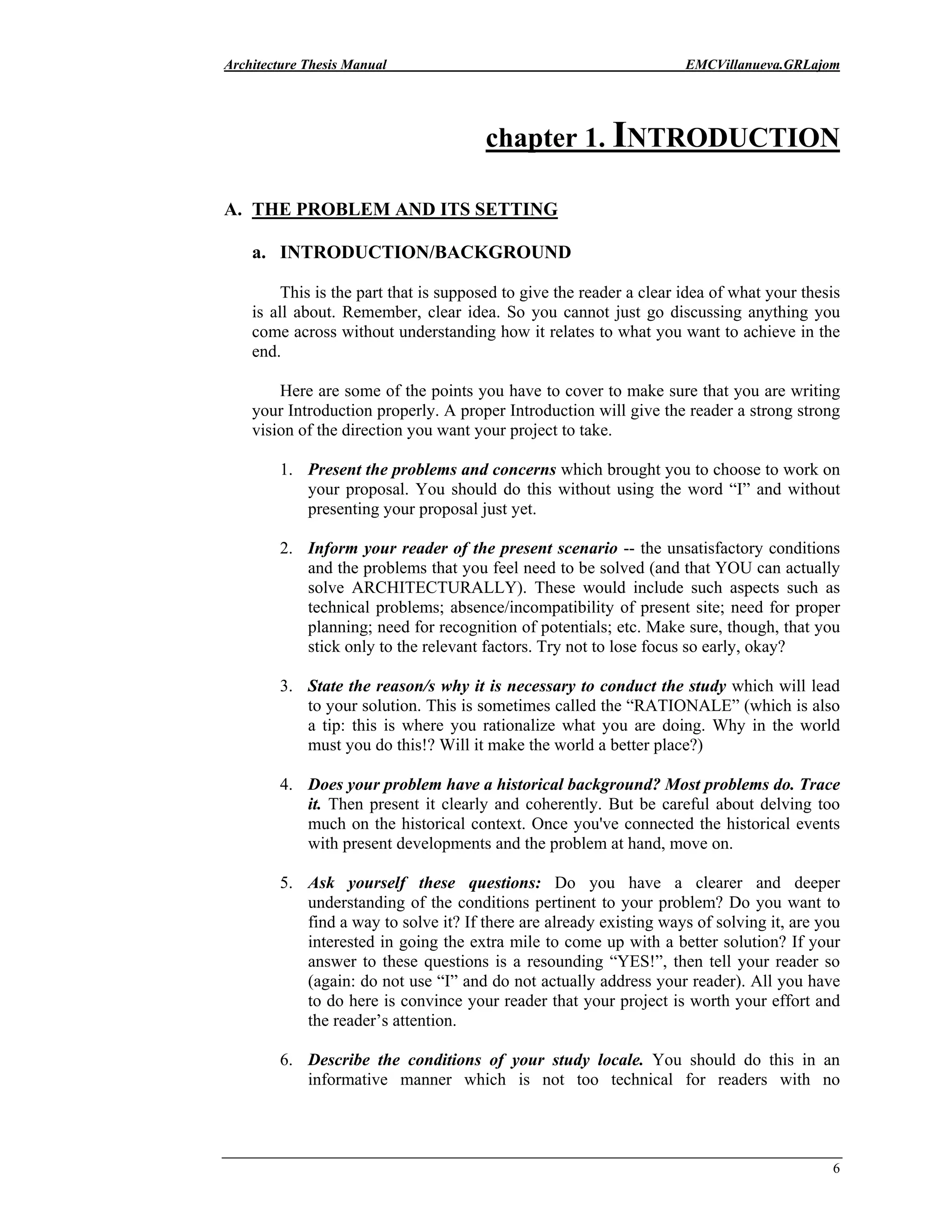 Architecture Thesis Manual EMCVillanueva.GRLajom
6
chapter 1. INTRODUCTION
A. THE PROBLEM AND ITS SETTING
a. INTRODUCTION/BACKGROUND
This is the part that is supposed to give the reader a clear idea of what your thesis
is all about. Remember, clear idea. So you cannot just go discussing anything you
come across without understanding how it relates to what you want to achieve in the
end.
Here are some of the points you have to cover to make sure that you are writing
your Introduction properly. A proper Introduction will give the reader a strong strong
vision of the direction you want your project to take.
1. Present the problems and concerns which brought you to choose to work on
your proposal. You should do this without using the word “I” and without
presenting your proposal just yet.
2. Inform your reader of the present scenario -- the unsatisfactory conditions
and the problems that you feel need to be solved (and that YOU can actually
solve ARCHITECTURALLY). These would include such aspects such as
technical problems; absence/incompatibility of present site; need for proper
planning; need for recognition of potentials; etc. Make sure, though, that you
stick only to the relevant factors. Try not to lose focus so early, okay?
3. State the reason/s why it is necessary to conduct the study which will lead
to your solution. This is sometimes called the “RATIONALE” (which is also
a tip: this is where you rationalize what you are doing. Why in the world
must you do this!? Will it make the world a better place?)
4. Does your problem have a historical background? Most problems do. Trace
it. Then present it clearly and coherently. But be careful about delving too
much on the historical context. Once you've connected the historical events
with present developments and the problem at hand, move on.
5. Ask yourself these questions: Do you have a clearer and deeper
understanding of the conditions pertinent to your problem? Do you want to
find a way to solve it? If there are already existing ways of solving it, are you
interested in going the extra mile to come up with a better solution? If your
answer to these questions is a resounding “YES!”, then tell your reader so
(again: do not use “I” and do not actually address your reader). All you have
to do here is convince your reader that your project is worth your effort and
the reader’s attention.
6. Describe the conditions of your study locale. You should do this in an
informative manner which is not too technical for readers with no
 