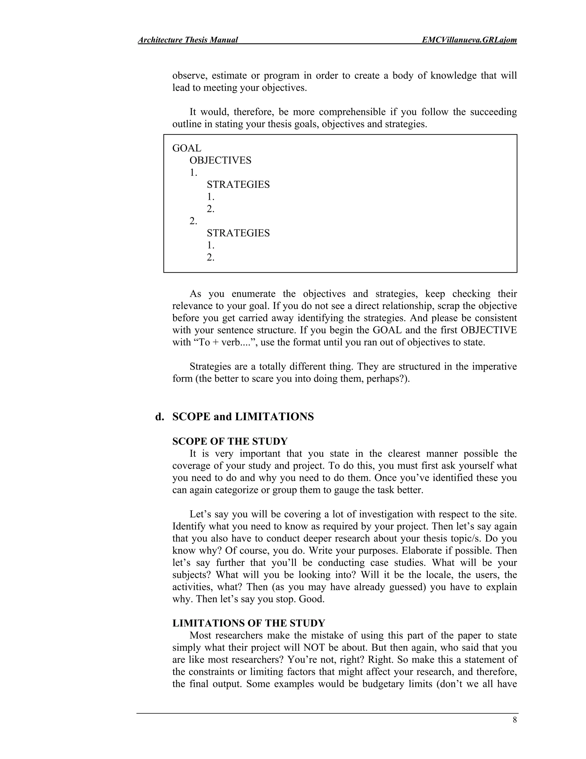 Architecture Thesis Manual EMCVillanueva.GRLajom
8
observe, estimate or program in order to create a body of knowledge that will
lead to meeting your objectives.
It would, therefore, be more comprehensible if you follow the succeeding
outline in stating your thesis goals, objectives and strategies.
GOAL
OBJECTIVES
1.
STRATEGIES
1.
2.
2.
STRATEGIES
1.
2.
As you enumerate the objectives and strategies, keep checking their
relevance to your goal. If you do not see a direct relationship, scrap the objective
before you get carried away identifying the strategies. And please be consistent
with your sentence structure. If you begin the GOAL and the first OBJECTIVE
with “To + verb....”, use the format until you ran out of objectives to state.
Strategies are a totally different thing. They are structured in the imperative
form (the better to scare you into doing them, perhaps?).
d. SCOPE and LIMITATIONS
SCOPE OF THE STUDY
It is very important that you state in the clearest manner possible the
coverage of your study and project. To do this, you must first ask yourself what
you need to do and why you need to do them. Once you’ve identified these you
can again categorize or group them to gauge the task better.
Let’s say you will be covering a lot of investigation with respect to the site.
Identify what you need to know as required by your project. Then let’s say again
that you also have to conduct deeper research about your thesis topic/s. Do you
know why? Of course, you do. Write your purposes. Elaborate if possible. Then
let’s say further that you’ll be conducting case studies. What will be your
subjects? What will you be looking into? Will it be the locale, the users, the
activities, what? Then (as you may have already guessed) you have to explain
why. Then let’s say you stop. Good.
LIMITATIONS OF THE STUDY
Most researchers make the mistake of using this part of the paper to state
simply what their project will NOT be about. But then again, who said that you
are like most researchers? You’re not, right? Right. So make this a statement of
the constraints or limiting factors that might affect your research, and therefore,
the final output. Some examples would be budgetary limits (don’t we all have
 