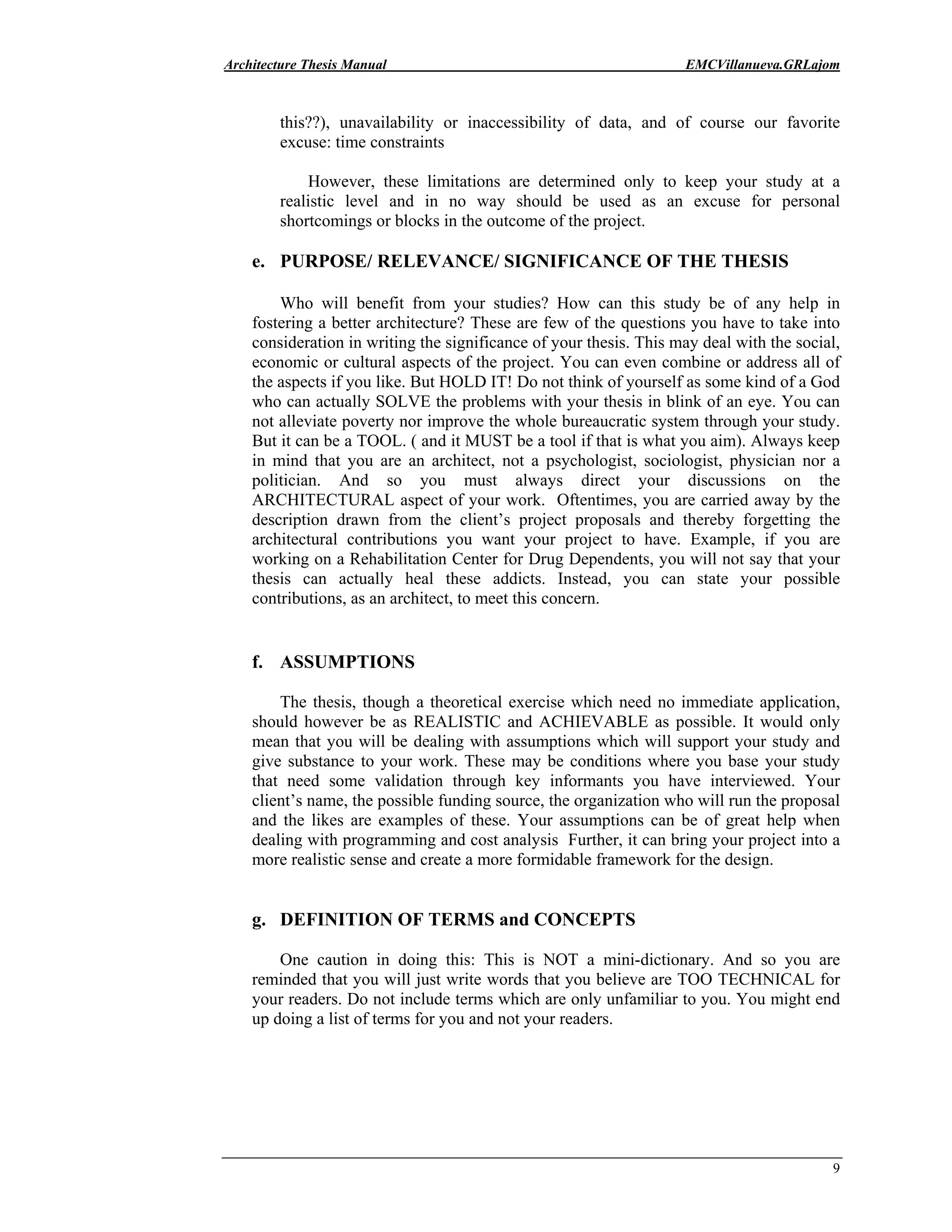 Architecture Thesis Manual EMCVillanueva.GRLajom
9
this??), unavailability or inaccessibility of data, and of course our favorite
excuse: time constraints
However, these limitations are determined only to keep your study at a
realistic level and in no way should be used as an excuse for personal
shortcomings or blocks in the outcome of the project.
e. PURPOSE/ RELEVANCE/ SIGNIFICANCE OF THE THESIS
Who will benefit from your studies? How can this study be of any help in
fostering a better architecture? These are few of the questions you have to take into
consideration in writing the significance of your thesis. This may deal with the social,
economic or cultural aspects of the project. You can even combine or address all of
the aspects if you like. But HOLD IT! Do not think of yourself as some kind of a God
who can actually SOLVE the problems with your thesis in blink of an eye. You can
not alleviate poverty nor improve the whole bureaucratic system through your study.
But it can be a TOOL. ( and it MUST be a tool if that is what you aim). Always keep
in mind that you are an architect, not a psychologist, sociologist, physician nor a
politician. And so you must always direct your discussions on the
ARCHITECTURAL aspect of your work. Oftentimes, you are carried away by the
description drawn from the client’s project proposals and thereby forgetting the
architectural contributions you want your project to have. Example, if you are
working on a Rehabilitation Center for Drug Dependents, you will not say that your
thesis can actually heal these addicts. Instead, you can state your possible
contributions, as an architect, to meet this concern.
f. ASSUMPTIONS
The thesis, though a theoretical exercise which need no immediate application,
should however be as REALISTIC and ACHIEVABLE as possible. It would only
mean that you will be dealing with assumptions which will support your study and
give substance to your work. These may be conditions where you base your study
that need some validation through key informants you have interviewed. Your
client’s name, the possible funding source, the organization who will run the proposal
and the likes are examples of these. Your assumptions can be of great help when
dealing with programming and cost analysis Further, it can bring your project into a
more realistic sense and create a more formidable framework for the design.
g. DEFINITION OF TERMS and CONCEPTS
One caution in doing this: This is NOT a mini-dictionary. And so you are
reminded that you will just write words that you believe are TOO TECHNICAL for
your readers. Do not include terms which are only unfamiliar to you. You might end
up doing a list of terms for you and not your readers.
 