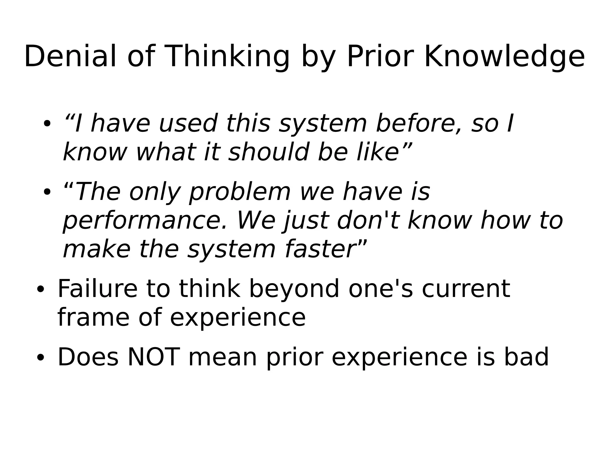 Denial of Thinking by Prior Knowledge
● “I have used this system before, so I
know what it should be like”
● “The only problem we have is
performance. We just don't know how to
make the system faster”
• Failure to think beyond one's current
frame of experience
• Does NOT mean prior experience is bad
 