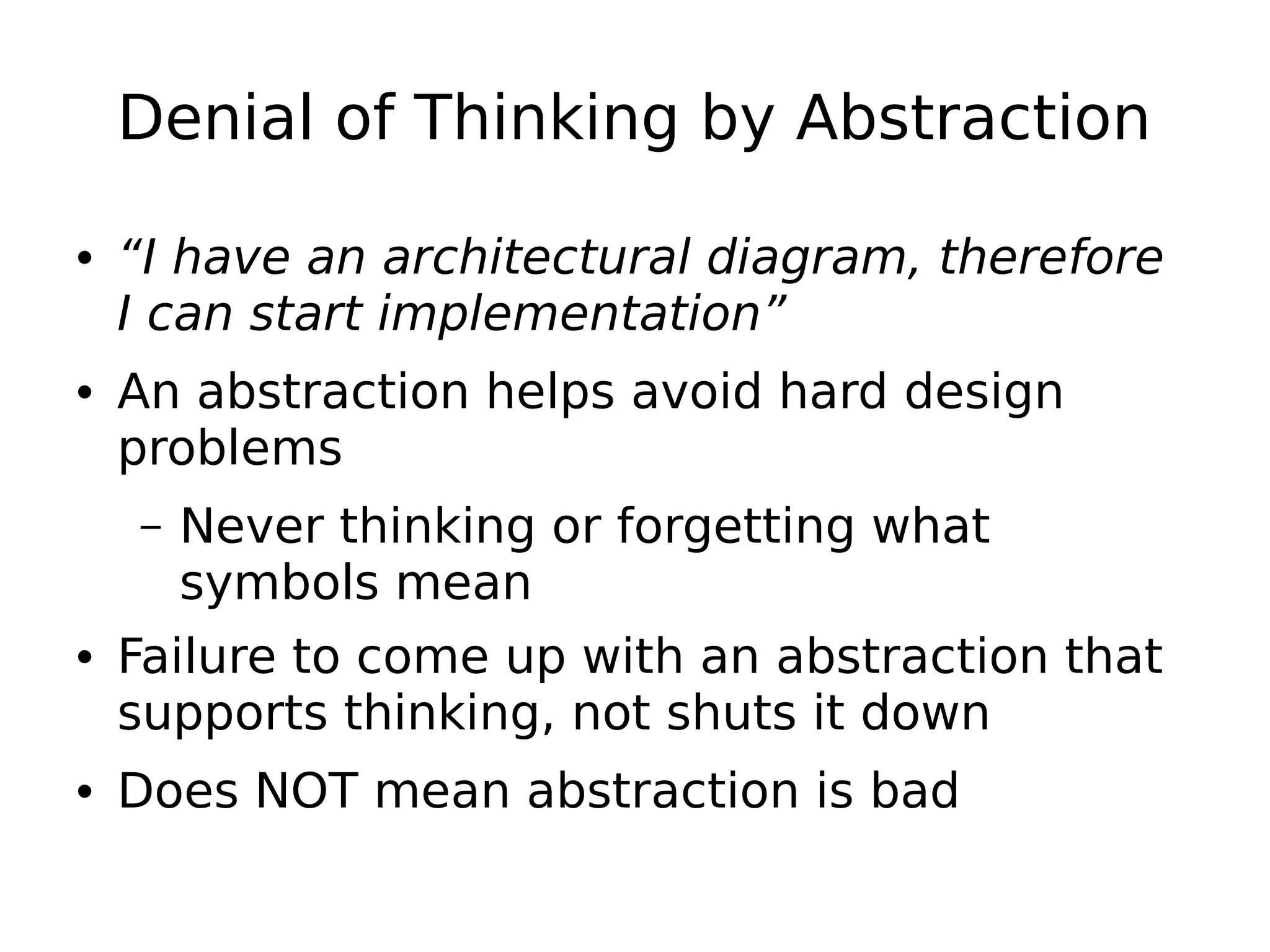 Denial of Thinking by Abstraction
• “I have an architectural diagram, therefore
I can start implementation”
• An abstraction helps avoid hard design
problems
– Never thinking or forgetting what
symbols mean
• Failure to come up with an abstraction that
supports thinking, not shuts it down
• Does NOT mean abstraction is bad
 
