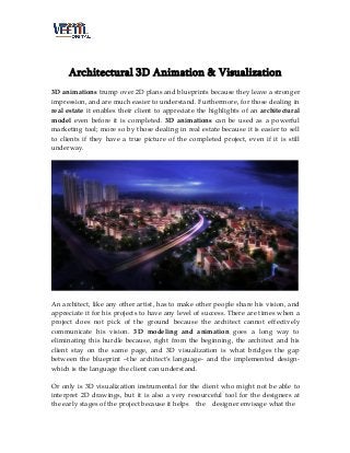 Architectural 3D Animation & Visualization
3D animations trump over 2D plans and blueprints because they leave a stronger
impression, and are much easier to understand. Furthermore, for those dealing in
real estate it enables their client to appreciate the highlights of an architectural
model even before it is completed. 3D animations can be used as a powerful
marketing tool; more so by those dealing in real estate because it is easier to sell
to clients if they have a true picture of the completed project, even if it is still
underway.

An architect, like any other artist, has to make other people share his vision, and
appreciate it for his projects to have any level of success. There are times when a
project does not pick of the ground because the architect cannot effectively
communicate his vision. 3D modeling and animation goes a long way to
eliminating this hurdle because, right from the beginning, the architect and his
client stay on the same page, and 3D visualization is what bridges the gap
between the blueprint –the architect’s language- and the implemented designwhich is the language the client can understand.
Or only is 3D visualization instrumental for the client who might not be able to
interpret 2D drawings, but it is also a very resourceful tool for the designers at
the early stages of the project because it helps the designer envisage what the

 