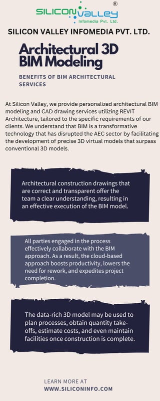 LEARN MORE AT
WWW.SILICONINFO.COM
Architectural 3D
BIM Modeling
BENEFITS OF BIM ARCHITECTURAL
SERVICES
Architectural construction drawings that
are correct and transparent offer the
team a clear understanding, resulting in
an effective execution of the BIM model.
All parties engaged in the process
effectively collaborate with the BIM
approach. As a result, the cloud-based
approach boosts productivity, lowers the
need for rework, and expedites project
completion.
The data-rich 3D model may be used to
plan processes, obtain quantity take-
offs, estimate costs, and even maintain
facilities once construction is complete.
SILICON VALLEY INFOMEDIA PVT. LTD.
At Silicon Valley, we provide personalized architectural BIM
modeling and CAD drawing services utilizing REVIT
Architecture, tailored to the specific requirements of our
clients. We understand that BIM is a transformative
technology that has disrupted the AEC sector by facilitating
the development of precise 3D virtual models that surpass
conventional 3D models.
 