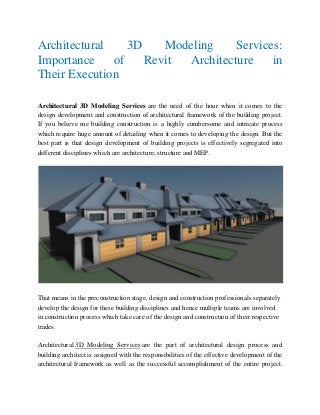 Architectural 3D Modeling Services:
Importance of Revit Architecture in
Their Execution
Architectural 3D Modeling Services are the need of the hour when it comes to the
design development and construction of architectural framework of the building project.
If you believe me building construction is a highly cumbersome and intricate process
which require huge amount of detailing when it comes to developing the design. But the
best part is that design development of building projects is effectively segregated into
different disciplines which are architecture, structure and MEP.
That means in the preconstruction stage, design and construction professionals separately
develop the design for these building disciplines and hence multiple teams are involved
in construction process which take care of the design and construction of their respective
trades.
Architectural 3D Modeling Services are the part of architectural design process and
building architect is assigned with the responsibilities of the effective development of the
architectural framework as well as the successful accomplishment of the entire project.
 