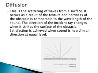 This is the scattering of waves from a surface. It
occurs as a result of the texture and hardness of
the obstacle is comparable to the wavelength of the
sound. The direction of the incident ray changes
when it strikes the surface of the obstacle.
Satisfaction is achieved when sound is heard in all
direction at equal level.
 