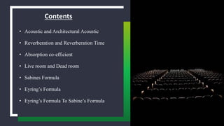 Contents
• Acoustic and Architectural Acoustic
• Reverberation and Reverberation Time
• Absorption co-efficient
• Live room and Dead room
• Sabines Formula
• Eyring’s Formula
• Eyring’s Formula To Sabine’s Formula
 
