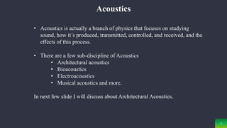 3
Acoustics
• Acoustics is actually a branch of physics that focuses on studying
sound, how it’s produced, transmitted, controlled, and received, and the
effects of this process.
• There are a few sub-discipline of Acoustics
• Architectural acoustics
• Bioacoustics
• Electroacoustics
• Musical acoustics and more.
In next few slide I will discuss about Architectural Acoustics.
 