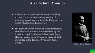 4
Architectural Acoustics
• Architectural acoustics (also known as building
acoustics) is the science and engineering of
achieving a good sound within a building and is a
branch of Acoustical Engineering.
• The first application of modern scientific methods
to architectural acoustics was carried out by the
American physicist Wallace Sabine in the Fogg
Museum lecture room. He applied his newfound
knowledge to the design of Symphony Hall,
Boston. Wallace Clement Sabine
 
