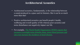5
Architectural Acoustics
• Architectural acoustics, fundamentally, is the relationship between
a sound produced in a space and its listeners. But it can be so much
more than that!
• Positive architectural acoustics can benefit people’s health,
wellbeing and overall quality of life whereas poor acoustics and
noise disturbance can negatively impact our life.
• For example, The World Health Organisation (WHO) reports that
excessive overnight noise disturbs sleep, raises blood pressure and
can even increase the incidence of heart disease.
 