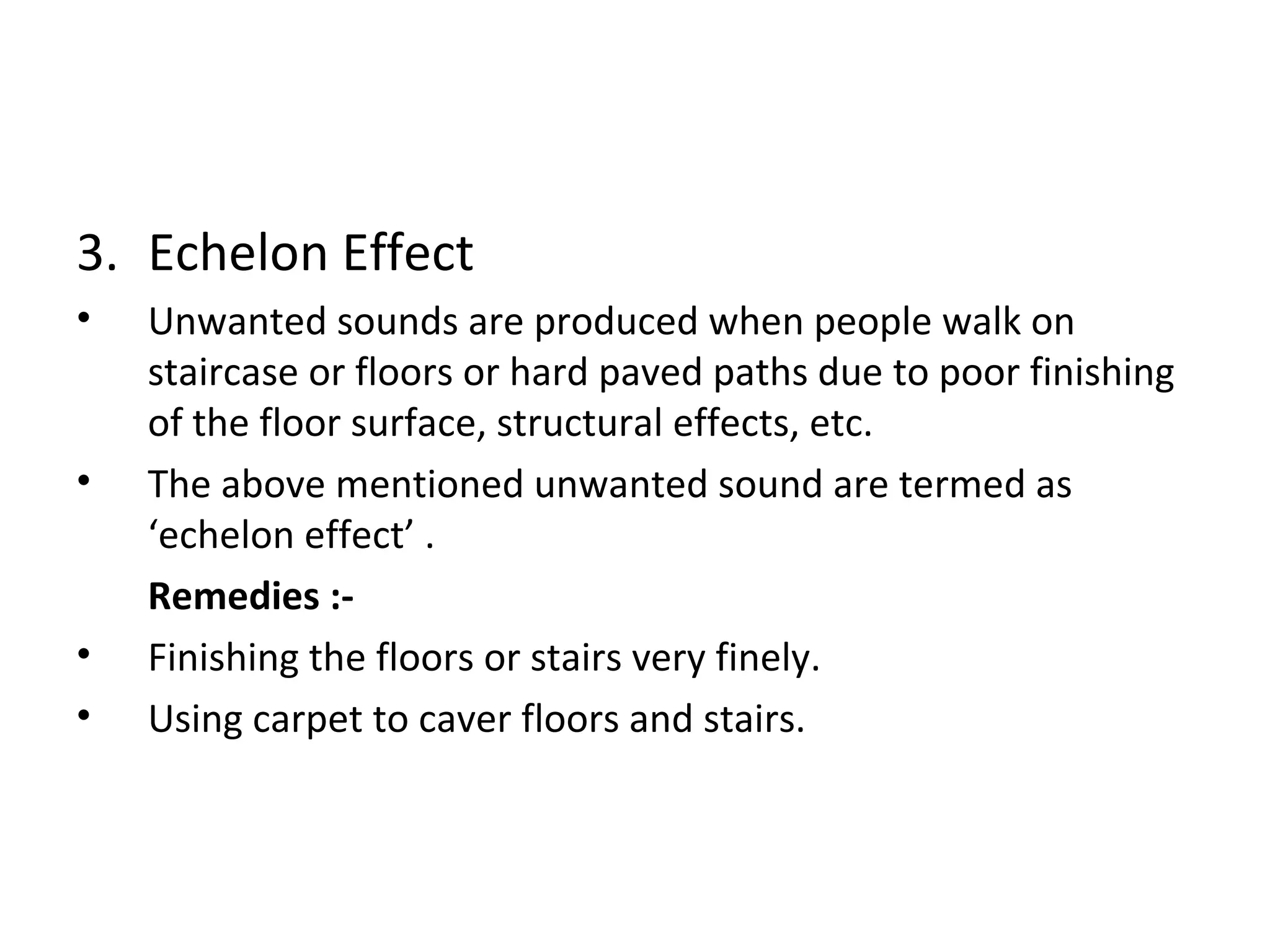 3. Echelon Effect 
• Unwanted sounds are produced when people walk on 
staircase or floors or hard paved paths due to poor finishing 
of the floor surface, structural effects, etc. 
• The above mentioned unwanted sound are termed as 
‘echelon effect’ . 
Remedies :- 
• Finishing the floors or stairs very finely. 
• Using carpet to caver floors and stairs. 
 