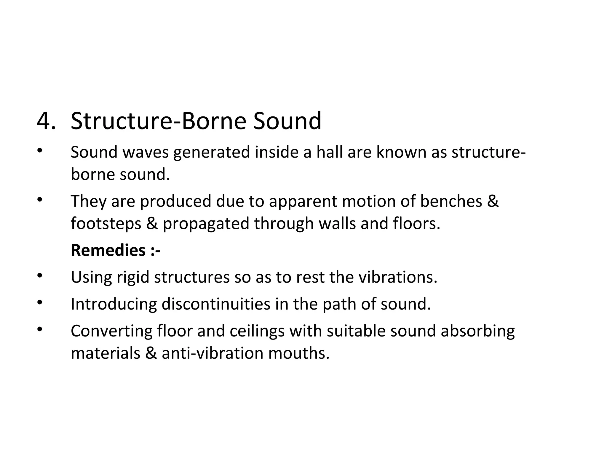 4. Structure-Borne Sound 
• Sound waves generated inside a hall are known as structure-borne 
sound. 
• They are produced due to apparent motion of benches & 
footsteps & propagated through walls and floors. 
Remedies :- 
• Using rigid structures so as to rest the vibrations. 
• Introducing discontinuities in the path of sound. 
• Converting floor and ceilings with suitable sound absorbing 
materials & anti-vibration mouths. 
 