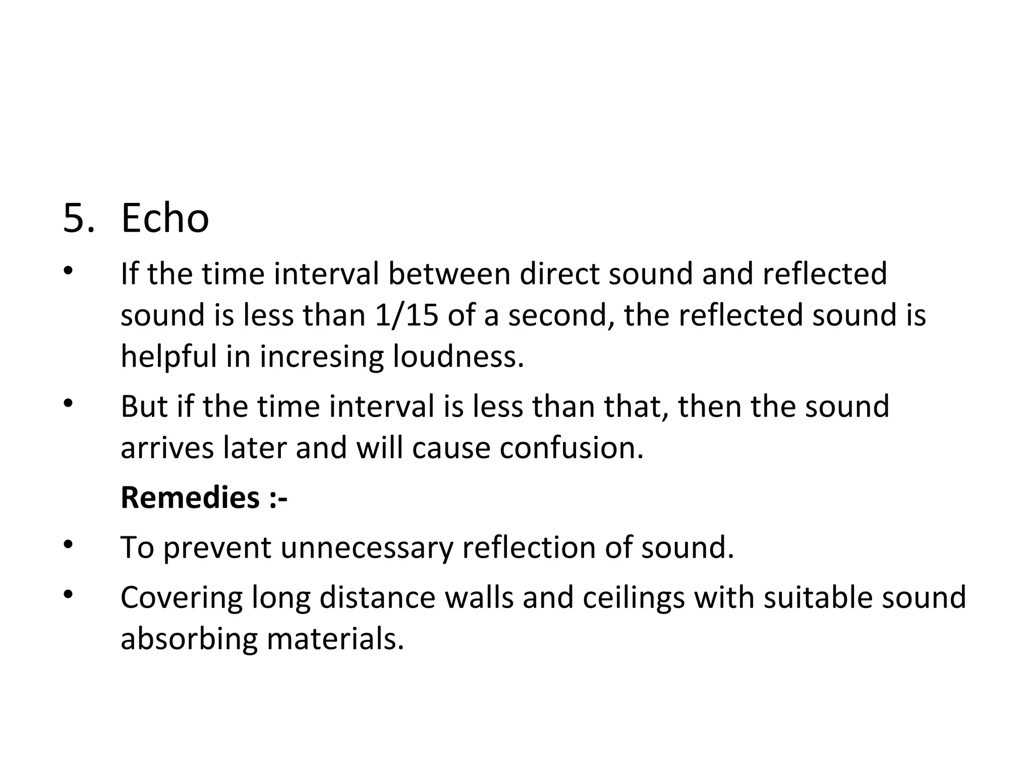 5. Echo 
• If the time interval between direct sound and reflected 
sound is less than 1/15 of a second, the reflected sound is 
helpful in incresing loudness. 
• But if the time interval is less than that, then the sound 
arrives later and will cause confusion. 
Remedies :- 
• To prevent unnecessary reflection of sound. 
• Covering long distance walls and ceilings with suitable sound 
absorbing materials. 
 