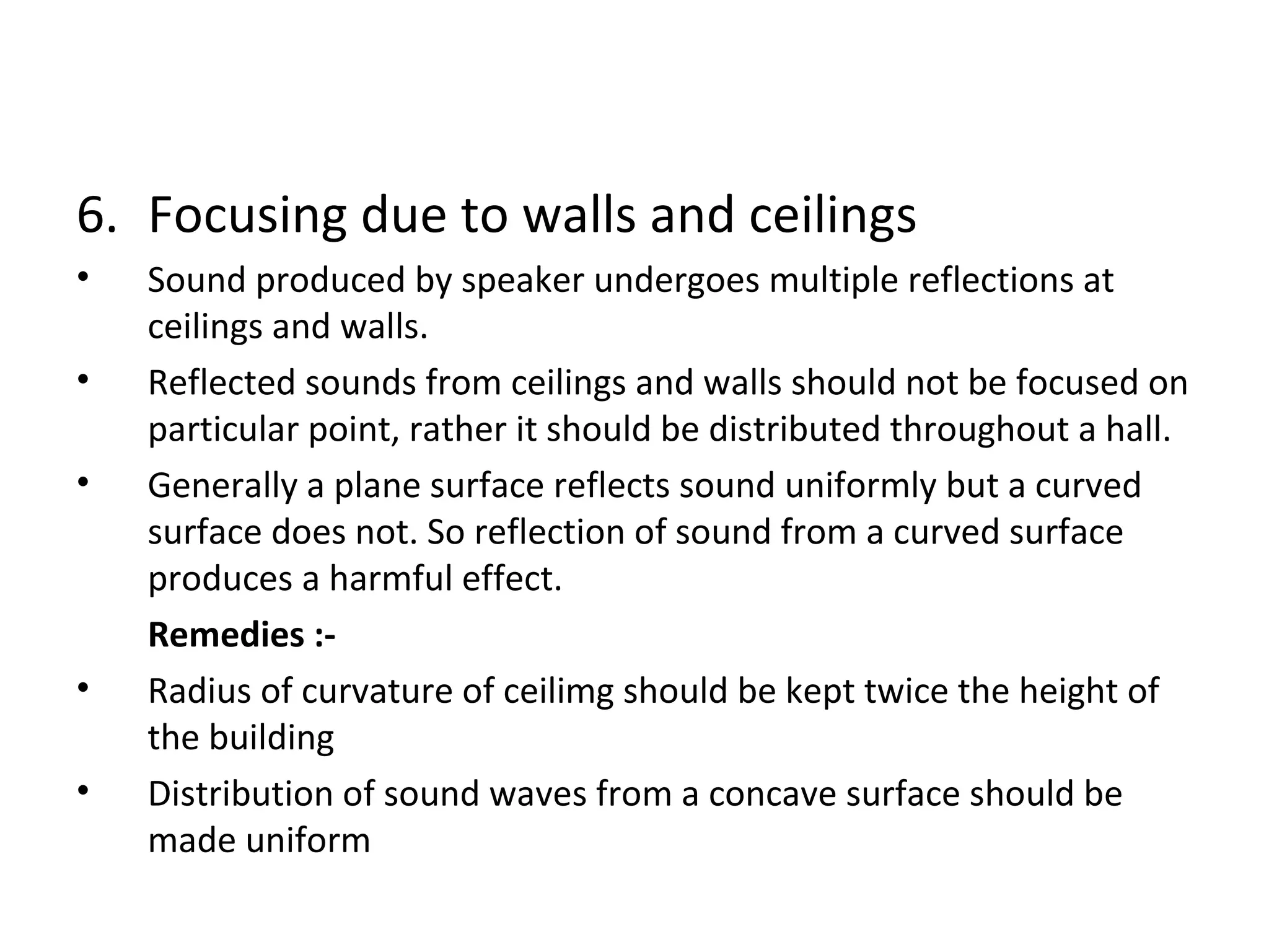 6. Focusing due to walls and ceilings 
• Sound produced by speaker undergoes multiple reflections at 
ceilings and walls. 
• Reflected sounds from ceilings and walls should not be focused on 
particular point, rather it should be distributed throughout a hall. 
• Generally a plane surface reflects sound uniformly but a curved 
surface does not. So reflection of sound from a curved surface 
produces a harmful effect. 
Remedies :- 
• Radius of curvature of ceilimg should be kept twice the height of 
the building 
• Distribution of sound waves from a concave surface should be 
made uniform 
 