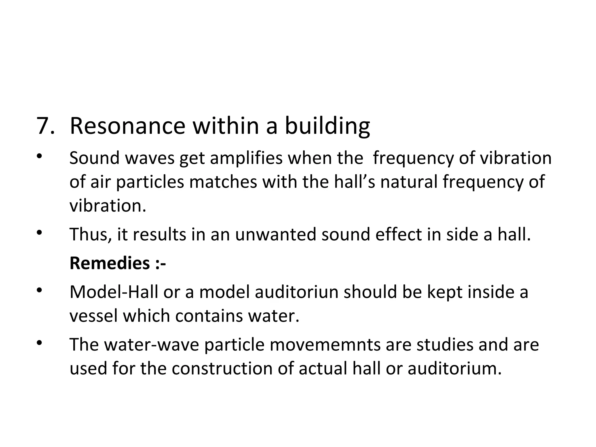 7. Resonance within a building 
• Sound waves get amplifies when the frequency of vibration 
of air particles matches with the hall’s natural frequency of 
vibration. 
• Thus, it results in an unwanted sound effect in side a hall. 
Remedies :- 
• Model-Hall or a model auditoriun should be kept inside a 
vessel which contains water. 
• The water-wave particle movememnts are studies and are 
used for the construction of actual hall or auditorium. 
