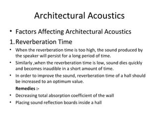 Architectural Acoustics 
• Factors Affecting Architectural Acoustics 
1.Reverberation Time 
• When the reverberation time is too high, the sound produced by 
the speaker will persist for a long period of time. 
• Similarly ,when the reverberation time is low, sound dies quickly 
and becomes inaudible in a short amount of time. 
• In order to improve the sound, reverberation time of a hall should 
be increased to an optimum value. 
Remedies :- 
• Decreasing total absorption coefficient of the wall 
• Placing sound reflection boards inside a hall 
 