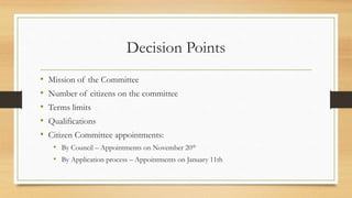 Decision Points
• Mission of the Committee
• Number of citizens on the committee
• Terms limits
• Qualifications
• Citizen Committee appointments:
• By Council – Appointments on November 20th
• By Application process – Appointments on January 11th
 