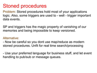 Stoned procedures
Problem: Stored procedures hold most of your applications
logic. Also, some triggers are used to - well - trigger important
data events.
SP and triggers has the magic property of vanishing of our
memories and being impossible to keep versioned.
Alternative:
- Now be careful so you dont use map/reduce as modern
stoned procedures. Unfit for real time search/processing
- Use your preferred language for business stuff, and let event
handling to pub/sub or message queues.
 