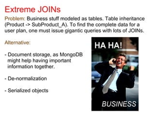 Extreme JOINs
Problem: Business stuff modeled as tables. Table inheritance
(Product -> SubProduct_A). To find the complete data for a
user plan, one must issue gigantic queries with lots of JOINs.
Alternative:
- Document storage, as MongoDB
might help having important
information together.
- De-normalization
- Serialized objects
 
