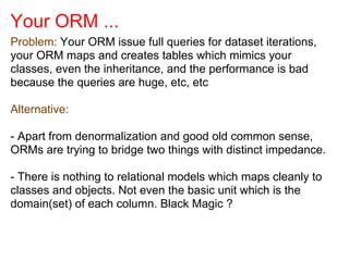 Your ORM ...
Problem: Your ORM issue full queries for dataset iterations,
your ORM maps and creates tables which mimics your
classes, even the inheritance, and the performance is bad
because the queries are huge, etc, etc
Alternative:
- Apart from denormalization and good old common sense,
ORMs are trying to bridge two things with distinct impedance.
- There is nothing to relational models which maps cleanly to
classes and objects. Not even the basic unit which is the
domain(set) of each column. Black Magic ?
 