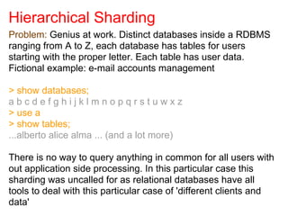 Hierarchical Sharding
Problem: Genius at work. Distinct databases inside a RDBMS
ranging from A to Z, each database has tables for users
starting with the proper letter. Each table has user data.
Fictional example: e-mail accounts management
> show databases;
a b c d e f g h i j k l m n o p q r s t u w x z
> use a
> show tables;
...alberto alice alma ... (and a lot more)
There is no way to query anything in common for all users with
out application side processing. In this particular case this
sharding was uncalled for as relational databases have all
tools to deal with this particular case of 'different clients and
data'
 
