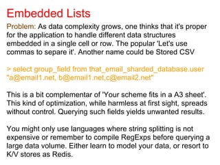 Embedded Lists
Problem: As data complexity grows, one thinks that it's proper
for the application to handle different data structures
embedded in a single cell or row. The popular 'Let's use
commas to separe it'. Another name could be Stored CSV
> select group_field from that_email_sharded_database.user
"a@email1.net, b@email1.net,c@email2.net"
This is a bit complementar of 'Your scheme fits in a A3 sheet'.
This kind of optimization, while harmless at first sight, spreads
without control. Querying such fields yields unwanted results.
You might only use languages where string splitting is not
expensive or remember to compile RegExps before querying a
large data volume. Either learn to model your data, or resort to
K/V stores as Redis.
 