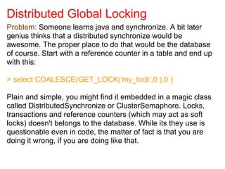 Distributed Global Locking
Problem: Someone learns java and synchronize. A bit later
genius thinks that a distributed synchronize would be
awesome. The proper place to do that would be the database
of course. Start with a reference counter in a table and end up
with this:
> select COALESCE(GET_LOCK('my_lock',0 ),0 )
Plain and simple, you might find it embedded in a magic class
called DistributedSynchronize or ClusterSemaphore. Locks,
transactions and reference counters (which may act as soft
locks) doesn't belongs to the database. While its they use is
questionable even in code, the matter of fact is that you are
doing it wrong, if you are doing like that.
 