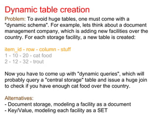 Dynamic table creation
Problem: To avoid huge tables, one must come with a
"dynamic schema". For example, lets think about a document
management company, which is adding new facilities over the
country. For each storage facility, a new table is created:
item_id - row - column - stuff
1 - 10 - 20 - cat food
2 - 12 - 32 - trout
Now you have to come up with "dynamic queries", which will
probably query a "central storage" table and issue a huge join
to check if you have enough cat food over the country.
Alternatives:
- Document storage, modeling a facility as a document
- Key/Value, modeling each facility as a SET
 
