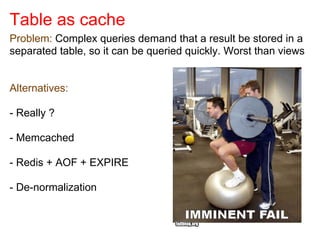 Table as cache
Problem: Complex queries demand that a result be stored in a
separated table, so it can be queried quickly. Worst than views
Alternatives:
- Really ?
- Memcached
- Redis + AOF + EXPIRE
- De-normalization
 