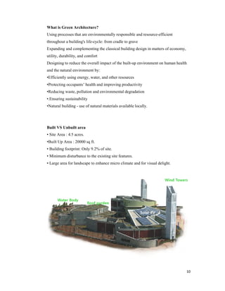 What is Green Architecture?
Using processes that are environmentally
throughout a building's life
Expanding and complementing the classical building design in matters of economy,
utility, durability, and comfort
Designing to reduce the overall impact of the buil
and the natural environment by:
•Efficiently using energy, water, and other resources
•Protecting occupants’ health and improving productivity
•Reducing waste, pollution and environmental degradation
•.Ensuring sustainability
•Natural building - use of natural materials available locally.
Built VS Unbuilt area
• Site Area : 4.5 acres.
•Built Up Area : 20000 sq ft
• Building footprint: Only 9.2% of site
• Minimum disturbance to the existing
• Large area for landscape to enhance
What is Green Architecture?
Using processes that are environmentally responsible and resource-efficient
throughout a building's life-cycle: from cradle to grave
Expanding and complementing the classical building design in matters of economy,
utility, durability, and comfort
Designing to reduce the overall impact of the built-up environment on human health
and the natural environment by:
•Efficiently using energy, water, and other resources
•Protecting occupants’ health and improving productivity
•Reducing waste, pollution and environmental degradation
use of natural materials available locally.
•Built Up Area : 20000 sq ft.
• Building footprint: Only 9.2% of site.
• Minimum disturbance to the existing site features.
landscape to enhance micro climate and for visual delight
10
efficient
Expanding and complementing the classical building design in matters of economy,
up environment on human health
micro climate and for visual delight.
 