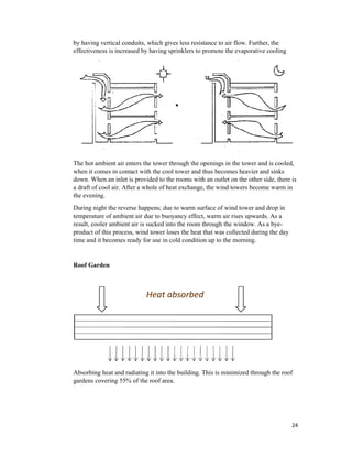 by having vertical conduits, which gives less resistance to air flow. Further, the
effectiveness is increased by having sprinklers to promote the evaporative cooling
The hot ambient air enters the tower through the openings in the tower and is cooled,
when it comes in contact with the cool tower and thus becomes heavier and sinks
down. When an inlet is provided to the rooms with an outlet on the other side, there is
a draft of cool air. After a whole of heat exchange, the wind towers become warm in
the evening.
During night the reverse happens; due to warm surface of wind tower and drop in
temperature of ambient air due to buoyancy effect, warm air rises upwards. As a
result, cooler ambient air is sucked into the room through the window. As a bye
product of this process, wind tower loses the heat that was collected during the day
time and it becomes ready for use in cold condition up to the morning.
Roof Garden
Absorbing heat and radiating it into the building. This is minimized through the roof
gardens covering 55% of the roof area.
by having vertical conduits, which gives less resistance to air flow. Further, the
effectiveness is increased by having sprinklers to promote the evaporative cooling
The hot ambient air enters the tower through the openings in the tower and is cooled,
when it comes in contact with the cool tower and thus becomes heavier and sinks
down. When an inlet is provided to the rooms with an outlet on the other side, there is
a draft of cool air. After a whole of heat exchange, the wind towers become warm in
During night the reverse happens; due to warm surface of wind tower and drop in
temperature of ambient air due to buoyancy effect, warm air rises upwards. As a
result, cooler ambient air is sucked into the room through the window. As a bye
of this process, wind tower loses the heat that was collected during the day
time and it becomes ready for use in cold condition up to the morning.
Absorbing heat and radiating it into the building. This is minimized through the roof
gardens covering 55% of the roof area.
24
by having vertical conduits, which gives less resistance to air flow. Further, the
effectiveness is increased by having sprinklers to promote the evaporative cooling
The hot ambient air enters the tower through the openings in the tower and is cooled,
when it comes in contact with the cool tower and thus becomes heavier and sinks
down. When an inlet is provided to the rooms with an outlet on the other side, there is
a draft of cool air. After a whole of heat exchange, the wind towers become warm in
During night the reverse happens; due to warm surface of wind tower and drop in
temperature of ambient air due to buoyancy effect, warm air rises upwards. As a
result, cooler ambient air is sucked into the room through the window. As a bye-
of this process, wind tower loses the heat that was collected during the day
Absorbing heat and radiating it into the building. This is minimized through the roof
 