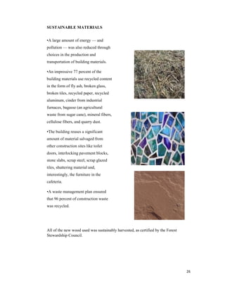 26
SUSTAINABLE MATERIALS
•A large amount of energy — and
pollution — was also reduced through
choices in the production and
transportation of building materials.
•An impressive 77 percent of the
building materials use recycled content
in the form of fly ash, broken glass,
broken tiles, recycled paper, recycled
aluminum, cinder from industrial
furnaces, bagasse (an agricultural
waste from sugar cane), mineral fibers,
cellulose fibers, and quarry dust.
•The building reuses a significant
amount of material salvaged from
other construction sites like toilet
doors, interlocking pavement blocks,
stone slabs, scrap steel, scrap glazed
tiles, shuttering material and,
interestingly, the furniture in the
cafeteria.
•A waste management plan ensured
that 96 percent of construction waste
was recycled.
All of the new wood used was sustainably harvested, as certified by the Forest
Stewardship Council.
 