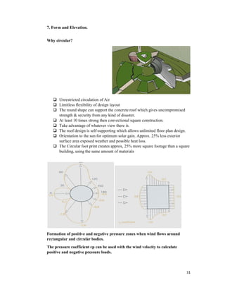 7. Form and Elevation.
Why circular?
 Unrestricted circulation of Air
 Limitless flexibility of design layout
 The round shape can support the concrete roof which gives uncompromised
strength & security from any kind of
 At least 10 times strong then convectional square construction
 Take advantage of
 The roof design is
 Orientation to the sun for optimum solar gain. Approx. 25% less
surface area exposed weather and possible heat loss.
 The Circular foot print creates approx, 25% more square footage than a square
building, using the same amount of materials
Formation of positive and negative pressure zones when wind flows
rectangular and circular bodies.
The pressure coefficient cp can be used with the wind velocity to calculate
positive and negative pressure loads.
Unrestricted circulation of Air
Limitless flexibility of design layout
shape can support the concrete roof which gives uncompromised
urity from any kind of disaster.
At least 10 times strong then convectional square construction.
of whatever view there is.
The roof design is self-supporting which allows unlimited floor plan design.
Orientation to the sun for optimum solar gain. Approx. 25% less exterior
surface area exposed weather and possible heat loss.
The Circular foot print creates approx, 25% more square footage than a square
building, using the same amount of materials
Formation of positive and negative pressure zones when wind flows around
rectangular and circular bodies.
The pressure coefficient cp can be used with the wind velocity to calculate
positive and negative pressure loads.
31
shape can support the concrete roof which gives uncompromised
which allows unlimited floor plan design.
exterior
The Circular foot print creates approx, 25% more square footage than a square
around
The pressure coefficient cp can be used with the wind velocity to calculate
 