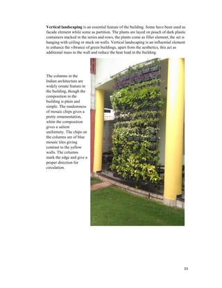 33
Vertical landscaping is an essential feature of the building. Some have been used as
facade element while some as partition. The plants are layed on pouch of dark plastic
containers stacked in the series and rows, the plants come as filler element, the set is
hanging with ceiling or stuck on walls. Vertical landscaping is an influential element
to enhance the vibrance of green buildings, apart from the aesthetics, this act as
additional mass to the wall and reduce the heat load in the building.
The columns in the
Indian architecture are
widely ornate feature in
the building, though the
composition in the
building is plain and
simple. The randomness
of mosaic chips gives a
pretty ornamentation,
white the composition
gives a salient
uniformity. The chips on
the columns are of blue
mosaic tiles giving
contrast to the yellow
walls. The columns
mark the edge and give a
proper direction for
circulation.
 