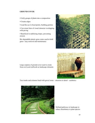 37
GROUND COVER
• Unify groups of plants into a composition
• Creates edges
• Lead the eye to focal points, building gentries
• Can create lines of visual character overlapping
with paving
• Beneficial in stabilizing slopes, preventing
erosion
Bio degradable plastic grass crates used to hold
grass– easy removal and maintenance
Large expanse of ground cover used to create
focus on Local craftwork as landscape elements
Tree trunks and columns lined with gravel stone – attention to detail – aesthetics
Defined pathways in landscape to
reduce disturbance to plant species
 
