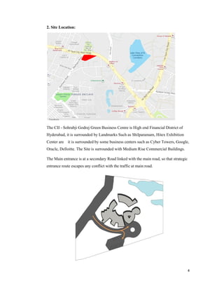 4
2. Site Location:
The CII - Sohrabji Godrej Green Business Centre is High end Financial District of
Hyderabad, it is surrounded by Landmarks Such as Shilparamam, Hitex Exhibition
Center are it is surrounded by some business centers such as Cyber Towers, Google,
Oracle, Delloitte. The Site is surrounded with Medium Rise Commercial Buildings.
The Main entrance is at a secondary Road linked with the main road, so that strategic
entrance route escapes any conflict with the traffic at main road.
 