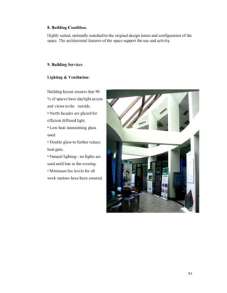 42
8. Building Condition.
Highly suited, optimally matched to the original design intent and configuration of the
space. The architectural features of the space support the use and activity.
9. Building Services
Lighting & Ventilation:
Building layout ensures that 90
% of spaces have daylight access
and views to the outside.
• North facades are glazed for
efficient diffused light.
• Low heat transmitting glass
used.
• Double glass to further reduce
heat gain.
• Natural lighting - no lights are
used until late in the evening.
• Minimum lux levels for all
work stations have been ensured.
 