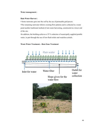 Water management :
Rain Water Harvest :
• Some rainwater goes into the soil by the use of permeable grid pavers.
•The remaining rainwater follows existing flow patterns and is collected in a water
pond another traditional method of rain water harvesting, constructed at a lower end
of the site.
•In addition, the building achieves a 35 % reduction of municipally supplied potable
water, in part through the use of low
Waste Water Treatment.
• Some rainwater goes into the soil by the use of permeable grid pavers.
rainwater follows existing flow patterns and is collected in a water
pond another traditional method of rain water harvesting, constructed at a lower end
•In addition, the building achieves a 35 % reduction of municipally supplied potable
r, in part through the use of low-flush toilets and waterless urinals.
Waste Water Treatment. - Root Zone Treatment
44
rainwater follows existing flow patterns and is collected in a water
pond another traditional method of rain water harvesting, constructed at a lower end
•In addition, the building achieves a 35 % reduction of municipally supplied potable
 