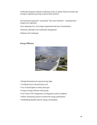 45
Artificially prepared wetlands comprising of clay or plastic lined excavation and
emergent vegetation growing on gravel/sand mixtures.
All wastewater generated - recycled by "root zone treatment" - simultaneously
irrigates the vegetation.
•Low operating cost , less energy requirement and ease of maintenance
•Attractive alternative for wastewater management
•Enhances the Landscape
Energy Efficiency
• Design-Orientation for maximum day light.
• Avoiding Green wall and Green roof.
• Use of neutral glass to reduce heat gain.
• Usage of energy efficient white goods.
• Use of Zero CFG refrigerators in refrigerators and air-condition.
• Online monitoring system to monitor the energy performance.
• Establishing baseline data for energy consumption.
 