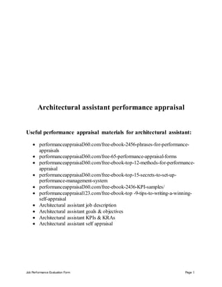 Job Performance Evaluation Form Page 1
Architectural assistant performance appraisal
Useful performance appraisal materials for architectural assistant:
 performanceappraisal360.com/free-ebook-2456-phrases-for-performance-
appraisals
 performanceappraisal360.com/free-65-performance-appraisal-forms
 performanceappraisal360.com/free-ebook-top-12-methods-for-performance-
appraisal
 performanceappraisal360.com/free-ebook-top-15-secrets-to-set-up-
performance-management-system
 performanceappraisal360.com/free-ebook-2436-KPI-samples/
 performanceappraisal123.com/free-ebook-top -9-tips-to-writing-a-winning-
self-appraisal
 Architectural assistant job description
 Architectural assistant goals & objectives
 Architectural assistant KPIs & KRAs
 Architectural assistant self appraisal
 
